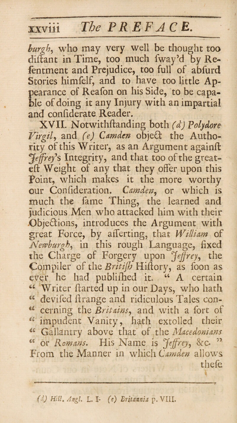 burgh, who may very well be thought too diitant in Time, too much fway’d by Re- fentment and Prejudice, too full of abfurd Stories himfelf, and to have too little Ap¬ pearance of Reafon on his Side, to be capa¬ ble of doing it any Injury with an impartial and conliderate Reader. XVII. Notwithftanding both (d) Polydore Virgil, and (e) Camden objeQ: the Autho¬ rity of this Writer, as an Argument againffc 'Jeffrey'* s Integrity, and that too of the great- eft Weight of any that they offer upon this Point, which makes it the more worthy our Confideration. Camden, or which is much the fame Thing, the learned and judicious Men who attacked him with their Objections, introduces the Argument with great Force, by averting, that William of Newburgh, in this rough Language, fixed the Charge of Forgery upon Jeffrey, the Compiler of the Britt fly Hiftory, as foon as ever he had published it “ A certain u Writer ftarted up in our Days, who hath a devifed ftrange and ridiculous Tales con- u cerning the Britains, and with a fort of a impudent: Vanity, hath extolled their a Gallantry above that of the Macedonians u or Romans. His Name is Jeffrey, n From the Manner in which Camden allows thefe ( ') Hi if. Angi L. I- (s) Bri tannin p. VIII,