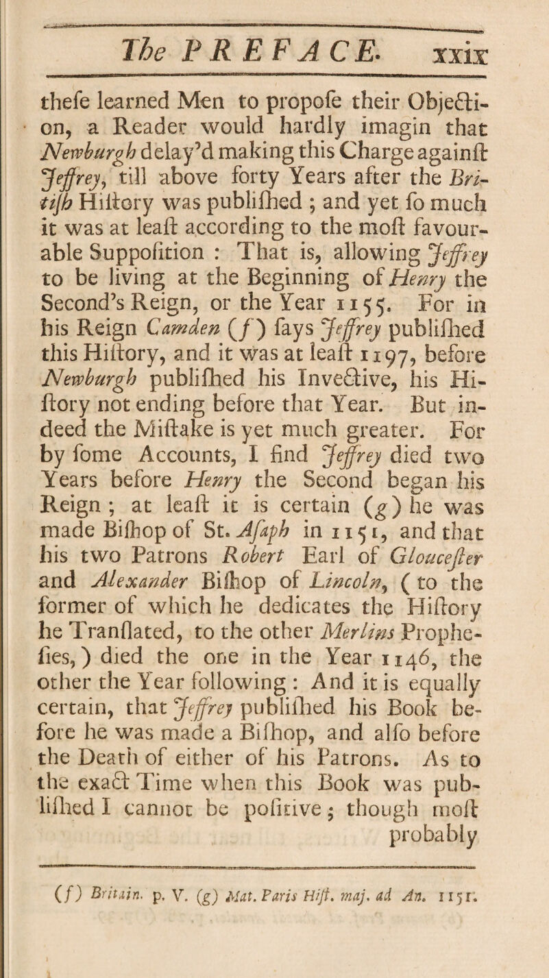 The PREFACE• xxix: thefe learned Men to propofe their Objecti¬ on, a Reader would hardly imagin that Newburgh delay’d making this Charge againft Jeffrey, till above forty Years after the Bri- ttjh Hiftory was publifhed ; and yet fo much it was at leaft according to the molt favour¬ able Suppolition : That is, allowing Jeffrey to be living at the Beginning of Henry the Second’s Reign, or the Year 1155. For in his Reign Camden (/) fays Jeffrey publifhed this Hiitory, and it was at lea it 1197, before Newburgh publifhed his InveCtive, his Hi- ftory not ending before that Year. But in¬ deed the Miftake is yet much greater. For by fome Accounts, 1 find Jeffrey died two Years before Henry the Second began his Reign ; at leaft it is certain (g) he was made Bifhop of St. Jfaph in 1151, and that his two Patrons Robert Earl of Gloucejler and Alexander Biiliop of Lincoln, ( to the former of which he dedicates the Hiftory he Tranflated, to the other Merlins Prophe- fies,) died the one in the Year 11465 the other the Year following : And it is equally certain, that Jeffrey publifhed his Book be¬ fore he was made a Bifhop, and alfo before the Death of either of his Patrons. As to the exaQ: Time when this Book was pub- lifhed I cannot be pofmve; though nioll probably (/) Britain, p. V. (g) Mat. Paris Hijt. maj. ad An. 1151;