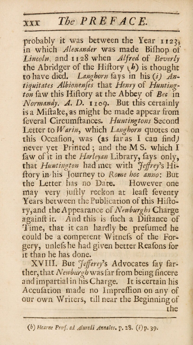 XXT probably it was between the Year 112^ in which Alexander was made Bifhop of Lincoln, and 1128 when Alfred of Beverly the Abridger of the Hiftory \ ti) is thought to have died. Langhorn fays in his (J) An¬ tiquitates Albionenjes that Henry oi Hunting- ton faw this Hiftory at the Abbey of Bee in Normandy. A. D. 1109. But this certainly is a Miftake,as might be made appear from feveral Circumftances. Huntingtons Second Letter to War in, which Langhorn quotes on this Occafion, was (as far as I can find) never yet Printed ; and the M S. which I faw of it in the Harley an Library, fays only, that Huntington had met with 'Jeffrey's Hi¬ ftory imhis journey to Rome hoc anno: But the Letter has no Date. However one may very juftly reckon at leaft feventy Years bet ween the Publication of this Hifto¬ ry,and the Appearance of New burghs Charge againft it. And this is fuch a Diftance of Time, that it can hardly be prefumed he could be a competent Witnefs of the For¬ gery, unlefshe had given better Reafons for it than he has done. XVIII. But J efferefs Advocates fay far¬ ther, that Newburgh was far from being fincere and impartial in his Charge. It is certain his Accufation made no Impreflion on any of our own Writers, till near the Beginning of the (b) Hexrns Preef. ad Aluredi Annales• p, 28. (i)p. 39.