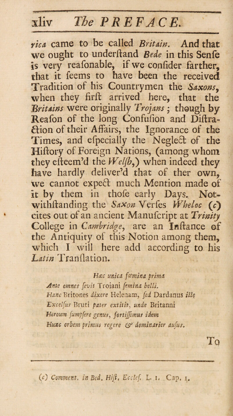 rica came to be called Britain. And that we ought to underftand Bede in this Senfe is very reafonable, if we confider farther, that it feems to have been the received Tradition of his Countrymen the Saxons, when they firft arrived here, that the Britains were originally Trojans ; though by Reafon of the long Confufion and Diffra¬ ction of their Affairs, the Ignorance of the Times, and efpecially the Negleft of the Hiftory of Foreign Nations, (among whom they efteem’d the Weljhj) when indeed they have hardly deliver’d that of ther own, we cannot expert much Mention made of it by them in thofe early Days. Not¬ withstanding the Saxon Verfes Wheloc (c) cites out of an ancient Manufcript at Trinity College in Cambridge, are an Xnftance of the Antiquity of this Notion among them, which I will here add according to his Latin Tfanflation. H<zc unica, fcemina prima Ante omnes fevit Troiani femina belli. Mane Britones dixere Helenam, fed Dardanus ille Excelfus Bruti pater extitit, unde Britanni Heroum fumpfere genus, fortiffimus idem Mune orbem primus regere & dominarier aufus. Tq (0 Comment, in Bed. Hift, Ecclef, L i, Gap. i.