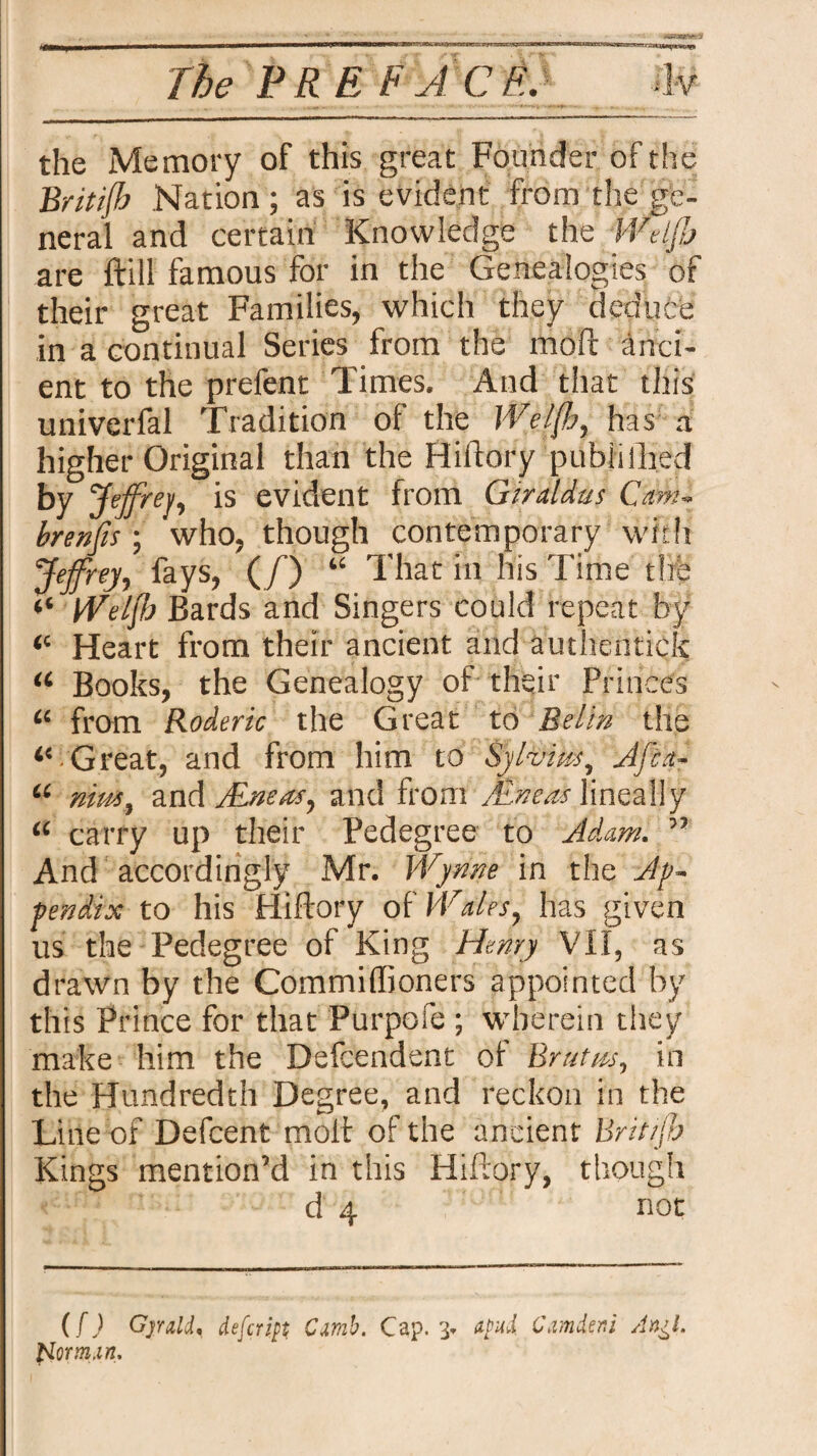 the Memory of this great Founder of the Britijh Nation ; as is evident from the ge¬ neral and certain Knowledge the Wdjjj are ftill famous for in the Genealogies or their great Families, which they deduce in a continual Series from the moft anci¬ ent to the prefent Times. And that this univerfal Tradition of the JVeljh, has a higher Original than the Hiftory published by Jeffrey, evident from Giraldus Cam- brenfis; who, though contemporary with Jeffrey, fays, (/’) “ That in his Time the ‘‘ Welff Bards and Singers could repeat by “ Heart from their ancient and authentick “ Books, the Genealogy of their Princes “ from Roderic the Great to Belin the “ Great, and from him to Sy forks, A/ia- u nim, and Alneas, and from Aneas lineally <£ carry up their Pedegree to Adam. ” And accordingly Mr. Wynne in the Ap¬ pendix to his Hiftory of Wales, has given us the Pedegree of King Henry VII, as drawn by the Commiffioners appointed by this Prince for that Purpofe ; wherein they make him the Defcendent of Brutm, in the Hundredth Degree, and reckon in the Line of Defcent molt of the ancient Britijh Kings mention’d in this Hiftory, though d 4 not (f) Gjrald. iefcriyt Cmb. Cap. 3. atmi Cmier.i An^l. Uorm.m,