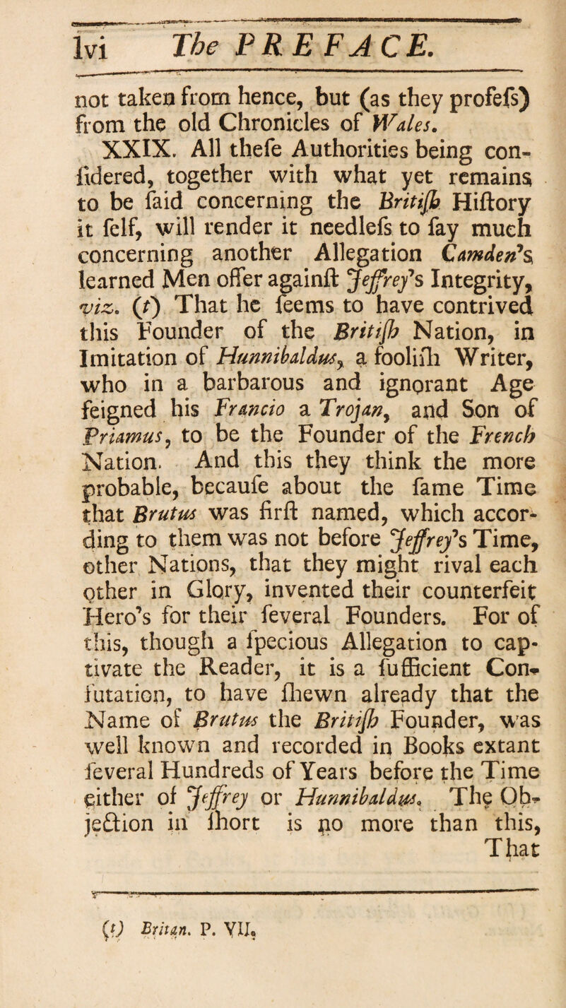 not taken from hence, but (as they profefs) from the old Chronicles of Wales. XXIX. All thefe Authorities being con- fidered, together with what yet remains to be laid concerning the Britiff. Hiftory it felf, will render it needlefs to fay much concerning another Allegation Camden’s, learned Men offer againft Jeffrey’s Integrity, 'viz. (tj That he feems to have contrived this Founder of the Britiff Nation, in Imitation of Hunnibaldus, a. fooliih Writer, who in a barbarous and ignorant Age feigned his Francio a Trojan, and Son of Priamus, to be the Founder of the French Nation. And this they think the more probable, becauie about the fame Time that Brutus was firft named, which accor¬ ding to them was not before 'Jeffrey’s Time, other Nations, that they might rival each Other in Glory, invented their counterfeit Hero’s for their feveral Founders. For of this, though a fpecious Allegation to cap¬ tivate the Reader, it is a fufficient Con» i’utation, to have fhewn already that the Name of Brutus the Brit iff Founder, was well known and recorded in Books extant feveral Hundreds of Years before the Time either of Jeffrey or Hunnibaldus. The Ob¬ jection in ihort is n° more than this, That «■' - - — (fj Britan. P. VII®