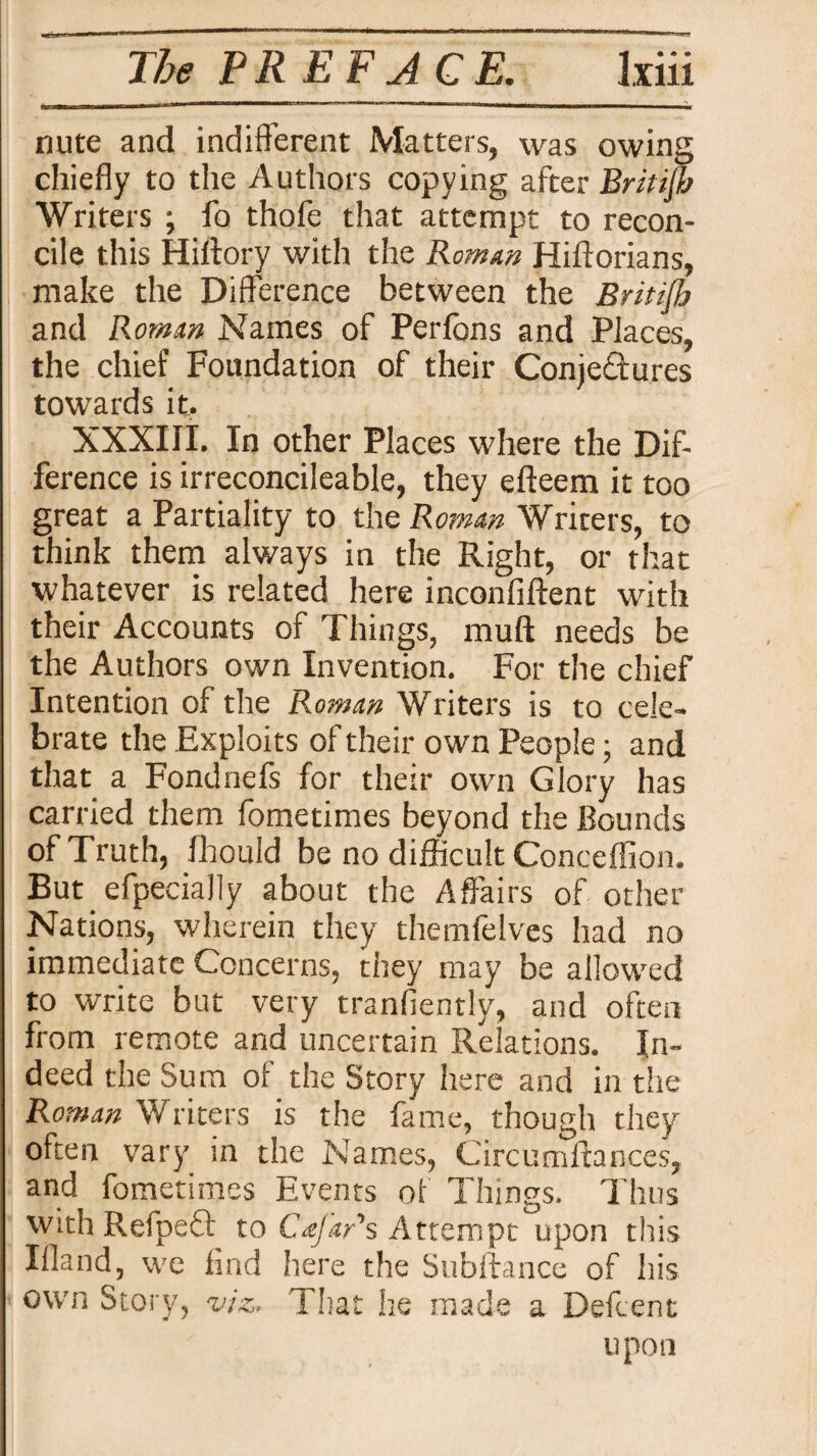 nute and indifferent Matters, was owing chiefly to the Authors copying after British Writers ; fo thofe that attempt to recon¬ cile this Hiftory with the Romm Hiftorians, make the Difference between the Britijh and Romm Names of Perfons and Places, the chief Foundation of their Conjectures towards it. XXXIII. In other Places where the Dif¬ ference is irreconcileable, they efteem it too great a Partiality to the Romm Writers, to think them always in the Right, or that whatever is related here inconfiftent with their Accounts of Things, muff needs be the Authors own Invention. For the chief Intention of the Roman Writers is to cele¬ brate the Exploits of their own People; and that a Fondnefs for their own Glory has carried them fometimes beyond the Bounds of Truth, fhould be no difficult Conceflion. But efpecially about the Affairs of other Nations, wherein they themfelves had no immediate Concerns, they may be allowed to write but very tranfiently, and often from remote and uncertain Relations. In¬ deed the Sum of the Story here and in the Roman Writers is the fame, though they often vary in the Names, Circum fiances, and fometimes Events of Things. Thus with Refpeft to Cafar's Attempt upon this Ifland, we find here the Subitanee of his own Story, viz. That he made a Defcent upon