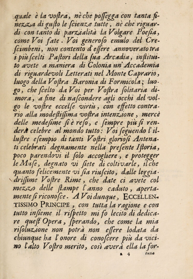 quale è la vofira, ne che pojfegga con tanta fi* ne zza di gufio le fetenzie tutte, nè che riguar¬ di con tanto di parzialità la Volgare Poefia, come Voi fate . Voi generofo emulo del Cre¬ pe imbeni, non contento d’effere annoverato tra ipiùfcelti Padori della (ua Arcadia, infiitui- to avete a maniera di Colonia uri Accademia di riguardevoli Letterati nel Monte Caprario, luogo della Vo(Ira Baronia di Formicola; luo¬ go, che feelto da Voi per Vofira folitaria di¬ mora, a fine di nafonder e agli occhi del vol¬ go le vofire eccelfe virtù, con effetto contra¬ rio alla modefiijfima voflra intenzione, mercè delle me defiline fi è refi, e fempre più fi ren¬ derà celebre al mondo tutto : Voi feguendo l il- lufire efempio di tanti Vofiri gloriofi Antena¬ ti celebrati degnamente nella prefente Ifioria, poco parendovi il filo accogliere, e protegger leMufi, degnato vi flètè di coltivarle, il che quanto felicemente vi fia riufeito, dalle Uggia • \drijfime Vofire Rime, che date ci avete col mezzo delle (lampe l’ anno caduto, aperta¬ mentefi riconofce. A Voi dunque, ECCELLEN¬ TISSIMO Principe , con tutta la ragione e con tutto infie me il rifi etto mi fo lecito di dedica¬ re quefi’ Opera, fperando, che come la mia rifiluzione non potrà non effere lodata da chiunque ha l’onore di conofiere più da vici¬ no latto Vofiro merito, così avera ella lafor-