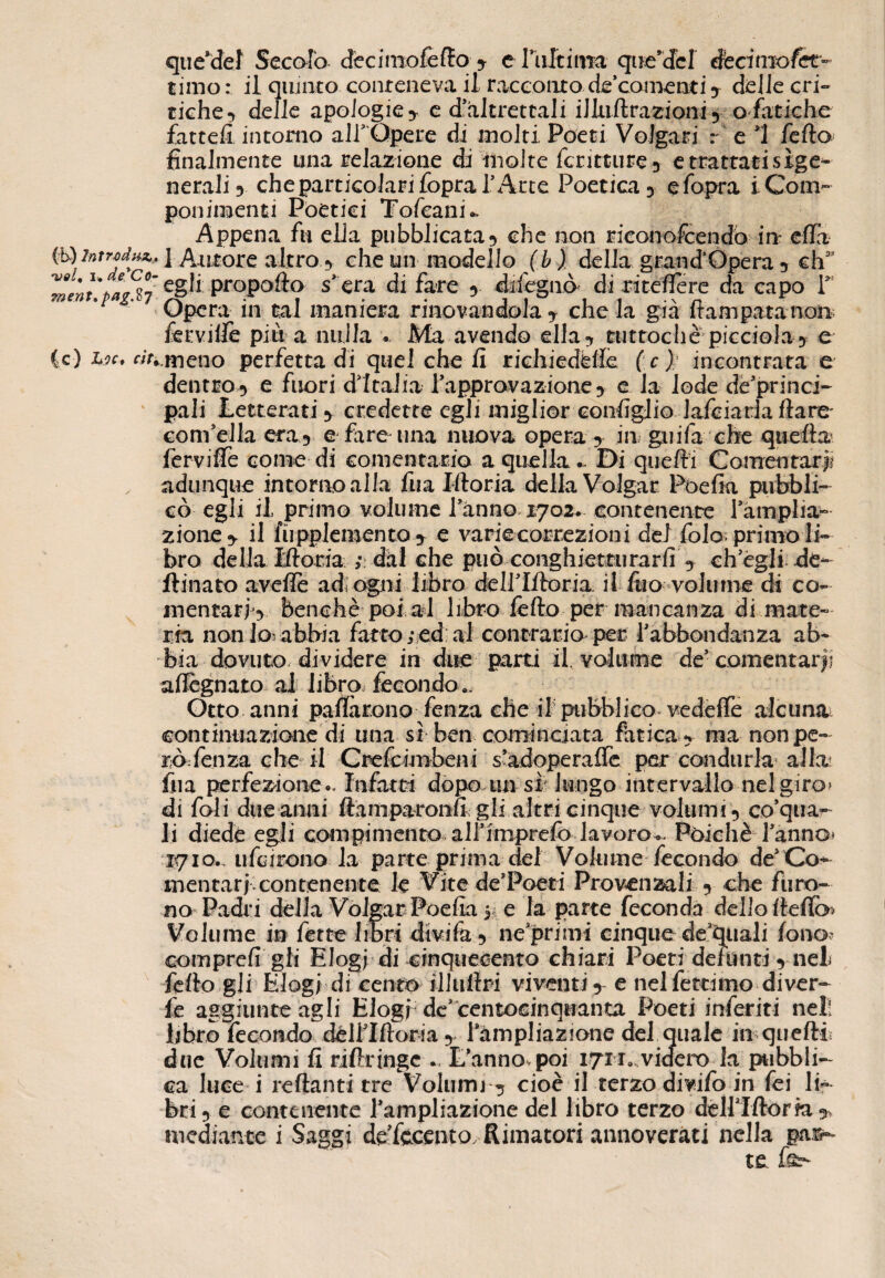 que’del Secolo dècimofello y e lìiltiim que’dcl éednxofet” timo : il quinto conteneva il racconto de comenti y delle cri¬ tiche-» delle apologie y e d'altrettali illuftrazioniy q fatiche fatteli intorno alT Opere di molti Poeti Volgari r e ì fella finalmente una relazione di molte fcritture3 e trattati sìge¬ nerali 3 che particolari fopral’Arte Poetica 3 efopra i Com¬ ponimenti Poetici Tofeanù Appena fu ella pubblicata3 che non riconofcendò in ella (b)intrtdu&t i Autore altro y che un modello (b) della grandOpera ? ehas mentìpag%7 eS'ftpropoRa s*era di fare 9 dileguò di riteffere da capo 1>! 'p ' Opera in tal maniera rinomandola y che la già Rampata non* fervide più a nulla « Ma avendo ella? tuttoché picciola5 e {c) L?c, «>i.tneno perfetta di quel che li richiedfelfè ( c) incontrata e dentro 3 e fuori d’Italia Tapprovazione 3 e la lode dè’princi- pali Letterati 3 credette egli miglior configlio lafciarlaflare' convella eta5 e fare* una nuova opera y in guifa che quella ferviffe come di conientario a quella*. Di quelli Contentarli , adunque intorno alla fu a Moria delia Volgar Pòefia pubbli¬ cò egli il primo volume Tanno 1702. contenente Tàmplia- zio ne 5. il lupplemento y e varie correzioni del fola primo li¬ bro della Moria ; dal che può conghietturarfi y ch’égli de- ftinato avelie ad. ogni libro cfelf Moria il fuo volume di co- mentarì‘5 benché poi ai libro fello per mancanza di mate¬ ria non lo- abbia fatto ; ed al contrario per l’abbondanza ab¬ bia dovuto dividere in due parti il. volume de comentan- allignato ai libro fecondo ». Otto anni pallarono fenza che if pubblico vedéffe alcuna, continuazione di una sì ben cominciata fatica 3 ma non pe¬ rò fenza che il Crefcimbeni s’adoperalfe per condurla alla? fila perfezione Infatti dopo un sì lungo intervallo nel giro» di foli due anni ftamparonfì gli altri cinque volumi 3 corna¬ li diede egli compimento all’iniprefo lavoro*. Poiché Tanno» 1710., iifcirono la parte prima del Volume fecondo de1 Co¬ men ta rj contenerite le Vite de Poeti Provenzali 5 che furo¬ no Padri della Volgar Poefia 5, e la parte feconda delio (tefia Volume m fette libri divi fa 5 ne’primi cinque de’quali fono- comprcfi gli Elogi di cinquecento chiari Poeti defunti y nel fello gli Elogi di cento illullri viventi y e nelfettimo diver- fe aggiunte agli Elogi de* centocinquanta Poeti inferiti nel! libro fecondo dèlTMoria y Tàmpliazione del quale in quelli due Volumi fi rifitinge L’anno.poi 17M, videro la pubbli¬ ca luce i rettami tre Volumi ? cioè il terzo divifo in fei li¬ bri y e contenente Tampliazione del libro terzo delTMom y mediante i Saggi defccento. Rimatori annoverati nella pas¬ te f&-