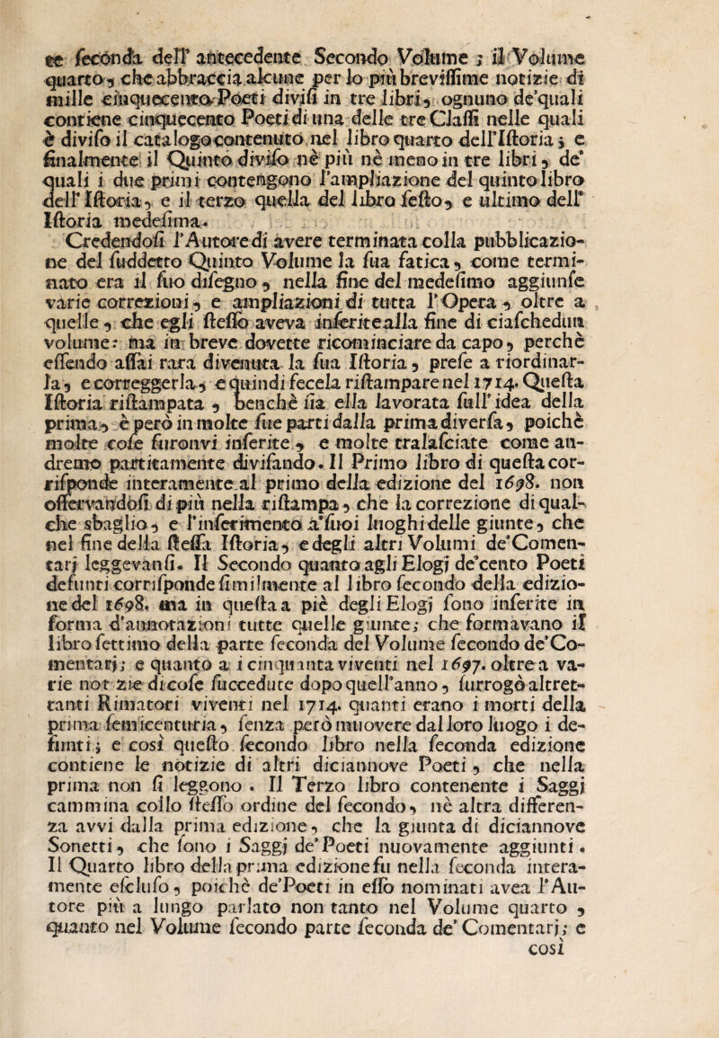 quarto 3 che abbraccia aktine per lo piùbreviffime notizie di mille cinqiiocenfa Póeti divjfi in tre libri5 ognuno de quali eontkne cinquecento Poeti di una delle tre Gialli nelle quali è divifo il catalogocontenuto nel libro quarto deiriftoria s e finalmente il Quinto divifo nè più nè meno in tre libri 5 de8 3uali i due primi contengono lampliazione del quinto libro eli* Moria 3 e il terzo quella del libro fefto5 e ultimo dell* Moria medelìma. Credendoli 1* A utore di avere terminata colla pubblicazio¬ ne del ftiddetto Quinto Volume la fua fatica*» come termi¬ nato era il fuo difegno 9 nella fine del medefimo aggi linfe varie correzioni 3 e ampliazicni di tutta 1* Opera 3 oltre a quelle -» che egli fìefib aveva teferitegila fine diciafchedutt volume? tea in breve dovette ricominciare da capo 3 perchè c (Tendo affai rara divenuta la fua Moria 5 prefe a riordinar¬ la 3 e correggerla^ e quindi feccia riftarapare nel 1714* Qiiefta Moria riftampata 3 Dencbèfia ella lavorata fulf idea della prima 3 è però in moke fue parti dalia primadiverfa3 poiché molte cole fumivi inferite 3 e molte tralafciate come an¬ dremo partita-mente divifando* Il Primo libro di quellacor- rifponde interamente al primo della edizione del 1698. non offervaudòfi di più nella n (lampa 3 che la correzione di qual¬ che sbaglio 3 e riferimento iffiroi lnoghidelle giunte3 che nel fine della ffeffa Moria 3 e degli altri Volumi de’Co men¬ tati Icggevàn fi* Il Secondo quanto agli Elogi de cento Poeti defunti corrifpondeUmilmente al libro fecondo della edizio- nedel 1698. ma in quella a piè degli Elogi fono inferite in forma d'annotazioni tutte quelle giunte; che formavano il libro fettimo della parte feconda del Volume fecondo de*Co- mentari; e quanto a i cinquanta viventi nel 1697. oltre a va¬ rie not zie dicofe fucceducc dopoqueiranno} furrogò altret¬ tanti Rimatori viventi nel 1714. quanti erano i morti della prima feiniccnturia 3 fenza però muovere dal loro luogo i de¬ funti ; e cosi quello fecondo libro nella feconda edizione contiene le notizie di altri diciannove Poeti 3 che nella prima non fi leggono . Il Terzo libro contenente i Saggi cammina coilo fic/To ordine del fecondo3 nè altra differen¬ za avvi dalla prima edizione 3 che la giunta di diciannove Sonetti 3 che fono i Saggi de* Poeti nuovamente aggiunti • Il Quarto libro della prima edizione fu nella feconda intera¬ mente efelufo} poiché de’Poeti in elio nominati avea 1*Au¬ tore più a lungo parlato non tanto nel Volume quarto 3 quanto nel Volume fecondo parte feconda de’ Comentarj; e cosi