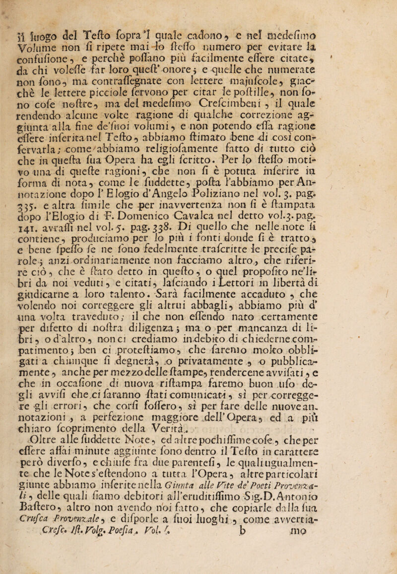 JÌ luogo del Tello {oprai quale cadono^ e nel mede fimo Volume non li ripete mai Io Ile fio numero per evitare la confusone •> e perchè pollino più facilmente efiere citate^ da chi voi effe far loro quell’ onore 5 e quelle che numerate non fono g ma contraffegnate con lettere majufcole^ giac¬ ché le lettere picciole fervono per citar le poftille^ non fo¬ no cofe noftre5 ma del medefimo Crefcimbeni 9 il quale rendendo alcune volte ragione di qualche correzione ag¬ giunta alla fine de’fuoi volumi 5 e non potendo efla ragione efiere inferitane! Tefto 3 abbiamo (limato bene di così con- fervarla; come abbiamo religiofamente fatto di tutto ciò che in quella fua Opera ha egli fcritto. Per lo fteffo moti¬ vo una di qtiefte ragioni^ che non fi è potuta inferire iti forma di nota 9 come le fuddette5 polla fabbiamo per An¬ notazione dopo T Elogio d’Angelo Poliziano nel voi. 3. pag. 335. e altra limile che per inavvertenza non fi è (lampara dopo TElogio di 'F. Domenico Cavalca nel detto vol^.pag. 141. avraffi nel voi 5. pag. 338. Di quello die nelle note li contiene9 produciamo per lo più i fonti donde fi è tratto^ e bene fpefib fe ne fono fedelmente traferitte le precife pa¬ role^ anzi ordinariamente non facciamo altro , che riferi¬ re ciò 5 che è ftato detto in quello 9 o quel propofito ne’li- bri da noi veduti 9 e citati9 lafciando i Lettori in libertà di giudicarne a loro talento. Sarà facilmente accaduto 9 che volendo noi correggere gli altrui abbagli^ abbiamo più d* una volta traveduto; il che non efiendo nato certamente per difetto di noftra diligenza, ina o per mancanza di li¬ bri 5 o d'altro 9 nona crediamo indebito di chiederne com¬ patimento j ben ci proteftiamo9 che faremo molto obbli¬ gati a chiunque fi degnerà-) x> privatamente o pubblica- mente 5 anche per mezzo delle ftampe^ rendercene avvifati 9 e che in occafione di nuova riftampa faremo buon tifo de¬ gli avvili che ci faranno flati comunicata 9 sì percorregge- re gli errori 9 che cord fodero 9 sì per lare delie nuove am notazioni ,, a perfezione maggiore dell* Opera 5 ed a più chiaro feoprimento della Verità.» Oltre alle fùddette Note 9 ed altre pochiffimecolè,9 che per effere affai minute aggiunte fonodentro il Tefto in carattere però diverfo, echiufefra dueparentefi9 le quali ugualmen¬ te che le Notes’eftendono a tutta l’Opera 9 altre particolari giunte abbiamo inferite nella Giunta alle Fite de Poeti Provenzcr¬ ii 5 delle quali fi amo debitori all’eniditilfimo Sig.D. Antonio Baderò9 altro non avendo noi fatto 9 che copiarle dalla Ina Crufca Provengale9 e difporle a Tuoi luoghi 9 come avvertia- Crefc* ffl, Folfr Poefia. FoL £ b mo