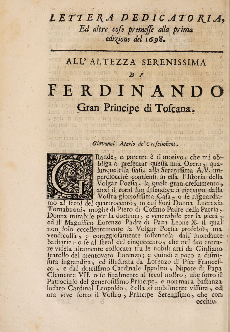 LETTELA DEDICATO B^lA> Ed altre cofe premejfe alla prima edizione del i6$S. ALL'ALTEZZA SERENISSIMA j> / FERDINANDO < < • • - . •. 5 / --*! •. V .• ' *, Gran Principe di Tofcana* - * ■ i • , Giovanni Alarlo dt C refi imbeni » ■ |. / *1 t u •' v {'■' ' ; • : • v Randey e potente è il morivo 3 che mi ob¬ bliga a pxefèntar quefta mia Opera 5 qua- iunque ella fiafi^ alla Sereniffirna A.V. inir perciocché contieni! in elfa Littoria della Volgar Podia5 la quale gran crefcimento 3 anzi il total fuo fplendorc à ricevuto dalia Voftragloriofifìima Cafa^ o fé rifguardia- quattrocento 5 in cui fiori Donna Lucrezia Tornabuonin moglie di Piero di Cofimo Padre della Patria^ Donna mirabile per la dottrina 3 e venerabile per la pietà > ed il Magnifico Lorenzo Padre di Papa Leone X. il qual? non folò eccellentemente la Volgar Poefia profefsò5 ma vendicolla y e coraggiofamente fottennela dall5 inondante- barbarie: o fe al fecol del cinquecento^ che nel fuo entra» re videla altamente collocata tra le nobili arti da Giuliano* fratello del mentovato Lorenzo 5 e quindi a poco a difmi- fiira ingrandita 5 ed iliiiftrata da Lorenzo di Pier Frances¬ co 5 e dal dottilfimo Cardinale Ippolito 3 Nipote di Papa Clemente VII. afe finalmente al fecol noftro3 che fotto il Patrocinio del generofilfimo Principe 3 e non mai a baftanza lodato Cardinal Leopoldo 5 éella sì nobilmente viffiita y edl ora vive fotto> il Volito p Principe Serqxillijno5 che eoa d , ' occhiai