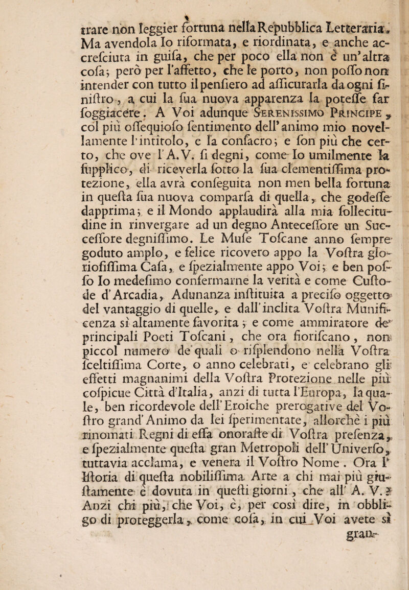 trare non leggier fortuna nella Repubblica Letteraria , Ma avendola Io riformata, e riordinata, e anche ac- crefciuta in guifa, che per poco ella non è un’altra cola 5 però per l’affetto, che le porto, non pollo non intender con tutto ilpenfiero ad afficurarla da ogni fi- niftro, a cui la Tua nuova apparenza la poteffe far foggiacere. A Voi adunque Serenissimo Principe* col più offequiofo fentimento dell’animo mio novel¬ lamente hintitolo, e la confacro; e fon più che cer¬ to, che ove l’A.V. fi degni, come Io umilmente la fùppKce, di riceverla lotto la fùa cl'ementiffima pro¬ tezione, ella avrà conleguita non men bella fortuna in quella firn nuova comparla di quella, che godefie dapprima; e il Mondo applaudirà alla mia follecitu- dine in rinvergare ad un degno Anteceffore un Suc¬ cello re degni (lìmo. Le Mule 'Folcane anno Tempre goduto ampio, e felice ricovero appo la Vollra glo- riofiffima Cala, e Ipezialmente appo Voi; e ben pol¬ lò Io medefimo confermarne la verità e come Cufto- de d’Arcadia, Adunanza inllituka apreeifo oggetto* del vantaggio di quelle, e dall’inclita Vollra Munifi¬ cenza sì altamente favorita ; e come ammiratore de* principali Poeti Tofcani, che ora fiorilcano , non* [ficcol numero de quali o rilplendono nella Vollra [celtilfima Corte, o anno celebrati, e celebrano gli effetti magnanimi della Vollra Protezione nelle più colpirne Città d’Italia, anzi di tutta l’Europa, la qua¬ le, ben ricordevole dell’Eroiche prerogative del Vo- llro grand’Animo da lei Iperimentate, allorché i più rinomati Ilegni di ella onorafte di Vollra prelenza,, e Ipezialmente quella gran Metropoli dell Univerfo, tuttavia acclama, e venera il Voftro Nome . Ora P Mloria di quella nobililfima Arte a chi mai più gru¬ llamente è dovuta in quelli giorni, che all’ A. V. ? Anzi chi più,, che Voi, é, per così dire, in obbli¬ go di proteggerla, come cola, in cui Voi avete si