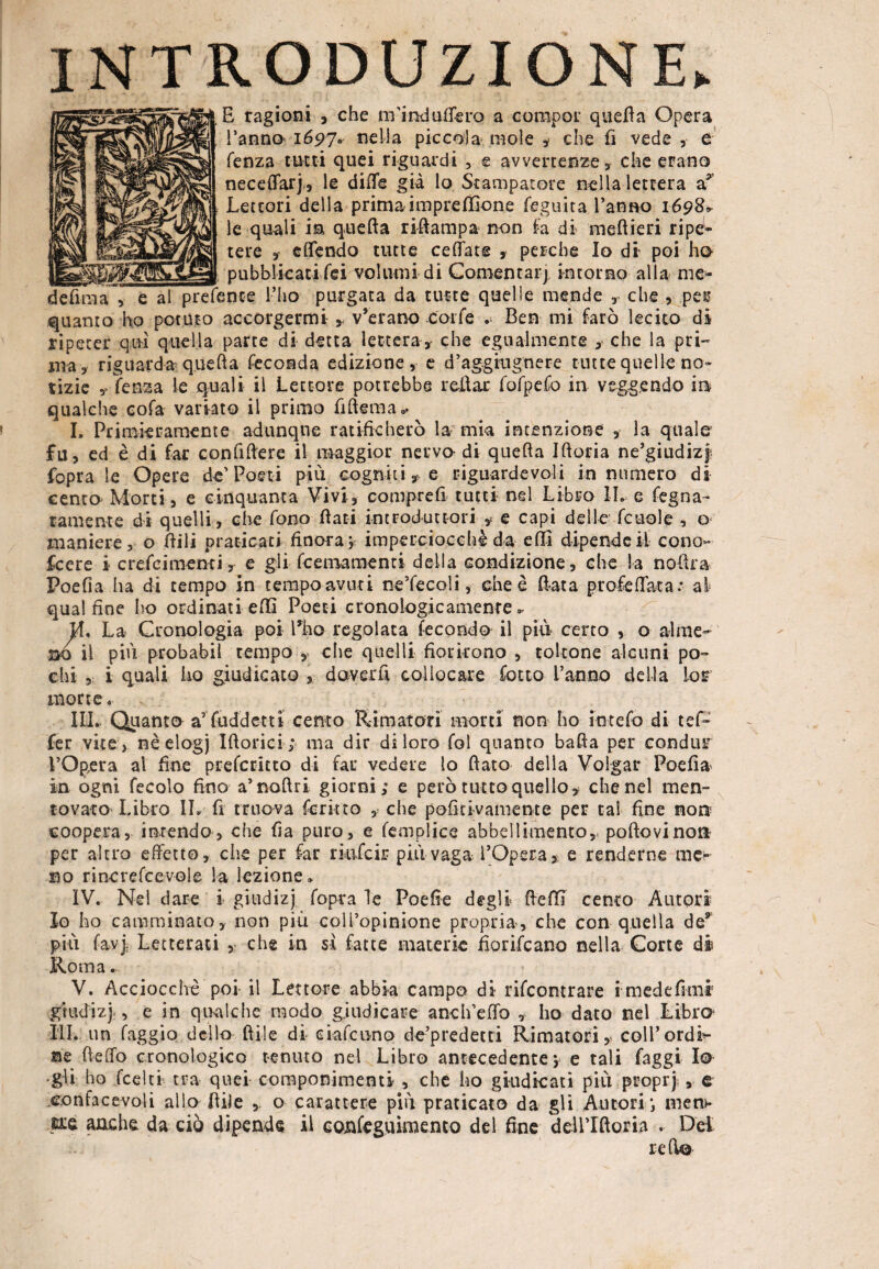 INTRODUZIONE. £ ragioni , che nfind attero a compor quella Opera Tanno 1697» nella piccola mole , che fi vede , e fenza tutti quei riguardi , e avvertenze , che erano neceffarj, le diffs già lo Stampatore nella lettera a* Lettori della prima imprefiìone feguita Tanno 1698» le quali in quefta riftampa non fa di meftieri ripe1* tere , effendo tutte celiate , perche Io di poi ho __ _ pubblicati lei volumi di Comentarj intorno alia me- defìma, e al prefente l’ho purgata da tutte quelle mende , che , pes? quanto ho potuto accorgermi y v’erano .coffe .- Ben mi farò lecito di ripeter qm quella parte di detta lettera* che egualmente * che la pri¬ ma* riguarda quefta feconda edizione, e d’aggiugnere tutte quelle no¬ tizie * fenza le quali il Lettore potrebbe rollar fofpefo in veggendo m qualche cofa variato il primo fifteraa, I, Primieramente adunque ratificherò la mia intenzione * la quale fu, ed è di far confiftere il maggior nervo di quefta Iftoria ne’giudizj fopra le Opere d-e’Poeti più cogniti, e riguardevoli in numero di cento Morti, e cinquanta Vivi, comprefi tutti nel Libro Ih e fegna- ramente di quelli, che fono fiati introduttori * e capi delle fcuole , o maniere, o fiili praticati finora* imperciocché da elfi dipende il cono¬ scere i crefcimenti, e gli fcemamentt della condizione, che la noftra Poefia ha di tempo in tempo avuti ne’fecoli, enee fiata profetata.* al qual fine ho ordinati efii Poeti cronologicamente». M, La Cronologia poi Tho regolata fecondo il più certo , o alme- -ao il più probabil tempo , die quelli fiorirono , toltone alcuni po¬ chi i quali ho giudicato doverli collocare lotto Tanno delia Lor morte « III. Quanto a9 fuddetti cento Rimatori morti non ho in telo di tei- fer vite , nèelogj Iftorici; ma dir di loro fol quanto batta per condur l’Opera al fine preferitto di far vedere lo fiato della Volgar Poefia in ogni fecolo fino a’noftri giorni; e però tutto quello, che nel men¬ tovato Libro IL fi nuova ferino , che pofidvamente per tal fine non coopera, intendo, che fia puro, e femplice abbellimento, poftovinon per altro effetto, che per far rkifcij; più vaga l’Opera, e renderne me¬ no rincrefcevoie la lezione» IV. Nel dare i giudizj fopra le Poefie degli fiefil cento Autori Io ho camminato, non piu coìTopinione propria, che con quella de9 più fayjj Letterati ,• che in sì fatte materie fiorifeano nella Corte di Roma. V. Acciocché poi il Lettore abbia campo di rifcomrare i medefkni giudizj , e in qualche modo giudicare anch’effo , ho dato nel Libro III. un faggio dello fide di ciaf cono de’predecti Rimatori, coll’ordi¬ ne fletto cronologico tenuto nel Libro antecedente j e tali faggi Io •gli ho feelti tra quei componimenti , che ho giudicati più proprji, e e.onfacevoli allo fide o carattere più praticato da gli Autori *, men>* ure anche da ciò dipende il conleguimento del fine deU’Iftoria . Del r etto