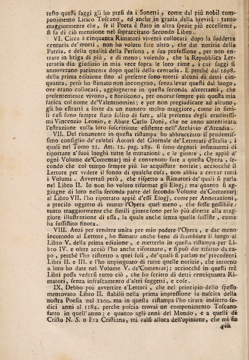 retto quétti faggi gli ho prefi da i Sonetti come dal più nobi! com¬ ponimento Lirico Tofcano , ed anche in grazia della brevità : tanto* maggiormente che* fe il Poeta è fiato in altra fpezie più eccellente* fi fa di ciò menzionerei fopraccitato Secondo Libro» VL Circa h cinquanta Rimatori viventi collocati dopo la fuddetta centuria de’morti ,. non ho voluto fare altro , che dar notizia della Patria, e della qualità della Perfona , e fua profefilone per non en¬ trare in briga di più , e di meno ; volendo , che la Repubblica Let¬ teraria dia; giudizio in mia vece fopt\a le loro rime * i cui; faggi fi annoverano parimente dopo quelli della centuria « E perchè dal 1698* della prima edizione fino al prefeme fono morti alcuni di detti cin¬ quanta, però ho Rimato non incongruo, fenza levar quefii; dal luogo r ove erano collocati, aggmgnerne in quefia feconda altrettanti* che prefentemente vivono, e fiorifeono, per onorarTempre; più quefia mia fatica col nome de’Valentuomini ; e per non pregiudicare ad alcuno * gli ho eftratti a forte da; un numero molto maggiore, come in fimi- li cafi fonoTempre fiato Polito di fare* alla prefenza degli eruditiffi- mi Vincenzio Leonio, e Abate Carlo Doni, che ne anno autenticata l’efirazione colla loro foferizione efifiente nell* Archivio d’ATcadia » VII., Del rimanente in quefia riftampa ho abbracciato- ii'priidentif- fimo configlio de’celebri Autori dèi Giornale de’Letterati d’Italia , £ quali nel Tomo xi., Art. 12. pag. 289. fi fono degnati infinuarmi di riportare a’fuol luoghi tutte le mutazioni?,, e le giunte , che appiè d’ ogni Volume de*Comentar) mi è convenuto fate a quefia Opera , fe¬ condo che col tempo-Tempre più ho acquiftate notizie; acciocché il Lettore per vedere il fondo di qualchecofa, non abbia a cercar tutti i Volumi Avvertafi però, che rifpctto a Rimatori de’quali fi parla nel Libro IL. Io non ho voluto riformar gli Elogj ; ma’ quanto fi ag~ giugne di loro nella feconda parte del fecondo Volume de’Comentari; al Libro VII. l’ho riportato appiè, d’eflfi Elogjv come per Annotazioni,, a predio oggetto di mutar: EOpera quel meno * cheTofle polli bile ; tanto maggiormente che limili giunte fono per lo più dirette alla mag¬ giore iliuftrazione di ella, la quale anche fenza quelle fufilfie , come ha fufitftito finora. Vili. Anzi per rendere unita per mio podere l’Opera , e dar meno> incomodo al Lettore, ho Rimato anche bene di fcambiare il luogo ai Libro V*.della prima edizione * e metterlo in quefia rifiampa per Li¬ bro IV. e oltre acciò l’ho anche riformato, e fi può dir rifatto da ca¬ po , perchè Elio riflretto a quei foli , de’quali fi parlar» ne5 precedènti Libri li. e III. e l’ho impinguato di tutte quelle notizie, che intorno a loro ho date nel Volume V. de’Gomentai j ; acciocché in quefii tre Libri polla vederfi tutto ciò , che ho fcritro di detti cenciquanta Ri¬ matori, fenza infrafeamento d’altri foggetti, e cofe. IX.. Debbo poi avvertire a’Lettori , che nel principio dèlio fpeflb* mentovato Libro II. fìabiliì nella prima impreflione la nafeita della noftra Poefia nel 1200. ma in quefia riftampa l’ho tirata indietro fen¬ dici anni al 1x84.. perche pofeia trovai un componimento Tofcano fatto in quell’anno; e quanto agli5anni del Mondo, e a quelli dii Crifto N. S. o Era Criftiana, mi valli allora deU’opinione, che mi &