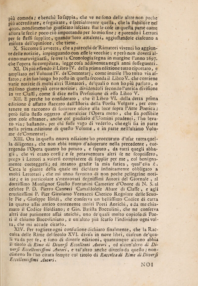 più comoda; e benché Iofappia., che ve ne fono delle altre non poche più accreditate, efeguitate, e fpezialmente quella, che la ftabiiifce nei 4000, nondimeno ho giudicato lafciare ftarlecofe in quella parte come allora letteci/.* poco ciò importando per Io mio.fine ; e potendo i Lettori per fé fletti fuppiire, quando loro attalenti, aggiuflandoie ciafcuno a mifura dell’opinione, che tiene » X. Siccome fi avverta > che a parecchi decimatoti viventi ho aggiun¬ te delle notizie, impinguandocon :effe le vecchie ; e però non doverà al¬ cuno maravigliarfi, fe ove la Cronologiafegna in margine Tanno 1697. che Topera fu compilata, legge cofa addivenutanegli anni fuffeguenci. XI. Di più.effendo il Libro IV. della prima edizione tutto riportato, e ampliato nel Volume IV. de’.Comentarj, comelnutile l’ho tolto via af¬ fatto ; e in fuo luogo ho potto in quella feconda li Libro V. che contiene varie notizie di molti altri Rimatori, de’qualio non ho più parlato, o mi fono giunte più certe notizie ; dividendoli fecondo l’antica divifione in tre :C!affi, come fi dice nella Prefazione di etto Libro V. XII. E perche ho conttderaco , che il Libro VI. .della detta prima edizione è affatto fiaccato dall’Iftoria della Poefia Volgare , per con¬ tenere un racconto di fciitture ufcite alla luce fopra TArte Poetica; però fallo fletto oggetto d’intralciar l’Opera meno , che fia .pottibile con .cole eftranee, anche col giudizio d’Uomini prudenti, l’ho leva¬ to via; ballando, per chi fuffe vago di vederlo, che.egli ila in parte nella prima adizione di quetto Volume , e in parte nell’ultimo Volu¬ me de’Comentarj » XIII. Ora in quella nuova edizione ho proccurato d’ufar tuttaquel- la diligenza , che non ebbi tempo d’adoperare nella precedente , cor- regendo l’Opera quanto ho potuto , e faputo , da tutti quegli abba¬ gli , che vi erano corfi ; e fe peravvencura altri fe ne fcopriffero, prego 1 Lettori a volerli compiacere di fupplir per me , col benigna¬ mente correggerli; ed intanto gradir la mia fatica , qual*ella è. Circa le giunte della quale mi dichiaro infinitamente obbligato a molti Letterati , che mi anno favorito di non poche pellegrine noti¬ zie; e in particolare amentovati degnittimi Autori del Giornale , al dottiamo Monfignor Giulio Fontanini Camerier d’Onore di N. S. al celebre P. D. Pietro Canneti Camaldoìefe Abate di Cìatte , e agli eruditismi P. Pier Girolamo Vernacci Cherico Regolate delle Scuo¬ le Pie , Giufeppe Ifoldi, che conferva un belliffimo Codice di carta in quarto aliai antico contenente molti Poeti Antichi, e da me chia¬ mato il Codice Ifoldianoi e Gio. Baùtta Boccolini, che me conferva altri due parimente affai antichi, uno de quali molto copiofodi Poe¬ ti il chiamo'Boccoiiniano, e un’altro più fcarfo Tindividuo ogni vol¬ ta, che mi accade citarlo. XIV. Per togliere ogni confutione dichiaro finalmente, che la Rac¬ colta delle Rime del fecolo XVI. divìfa in nove libri, ciafcun de’qua- li vada per fe, e fono di diverfe edizioni, quantunque alcuno abbia ii titolo di Rime di Diverfi Eccellenti Autori , ed alcun’altro di Di- verfi Eccellentìjfìmi Autori, e cabalerò anche diverfo da quetto non¬ dimeno Io l’ho citata Tempre col titolo di Raccolta di Rime di Diverfi Eccellenti fimi Autori* NOI