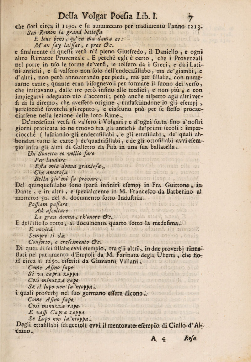 che fiori circa iì 1190. e fa ammazzato per tradimento l’anno 1213.» Sen Remon la grand bellejfa. s E bus bensqà en ma. dama est MI an fay laijfate pres &c., e finalmente di quelli verfi n’è pieno, Giusfredo, il Daniello , e ogni altro Rimator Provenzale .. E perchè egli è certo , che i Provenzali nel porre iti ufo le forme de’verfi, le colfero- da i Greci,, e dai Lati» ni antichie fi. vaifero; non folo-deirendecafiììabo , ma de’giambi, e d’altri, non però annoverando per piedi,, ma per fillabe,, con nume¬ rarne tante ,, quante erau bifognevoli per formare il fuono del verfo, che imitavano,, dalle tre però, infine- alle tredici , e non più $ e con impiegarvi adeguato ulo d’accenti.*, però anche rifpetto agli altri ver¬ fi di là diremo, che. avellerò origine * cratafciandone io gli efempj , perciocché fòverchi gli reputo , e ciafcuno può per fe fi e fio procace eiarfene nella lezione delle loro Rime., De'medefimi verfi fi] vaifero L Volgari ; e d’ognt forta fino a’nofiri giorni praticata io ne truovò tra gli antichi de’primi fecoli : imper¬ ciocché ( lafciando gli endecafillabi , e gli ettafillabi de’ quali ab- bondan tutte le carte ) de’quadrifillabi, e de gli ottofillabi avviefem» pio^infra gli altri di Galletto da Fifa in una fua ballatala*. Un Sonetti ea volito fare Per laudare Efta mia donna grazio fa Che. am orofa B'eila già' mi fa provare Del quinquefillabo fono fparfi infiniti; efempj> in Fra Guittone , ini Dante , e in altri , e fpezialmente in M. Francete© da Barberino al mottetto 50. del 6,. documento, fotto Induftria». Pojftam. p a fare: Ad ascoltare La gran donna, eh’’onore &c„ E~ dell’ifietfb rotto, al documento- quarto fotta- la mede filila 0. E novità: : ; ' * Sempre ti dà: r Conforto, e ere [cimento &c«. Di quei di fei fillabe evvi efempio, tra gli altri,, in due proverbj rinne- fiati nel parlamento d’Empoli da M. Farinata degli Uberti r che li circa il 12,50.. riferiti da. Giovanni. Villani Come Afino [ape: Sì va: capra: poppai Cosi minuta, rape: Se d lupo non la Stoppa*. i quali prov'erbj nel fuo germano e fiere dicono *V Come A fino jape Così minuta rape>. E vajfi Capra Troppa Se Lupo non la’ntoppa.. Degli ettafillabi fdmccioli cvviil mentoyataefempio di Giuliod’Alf catno*, A 4 Rofr