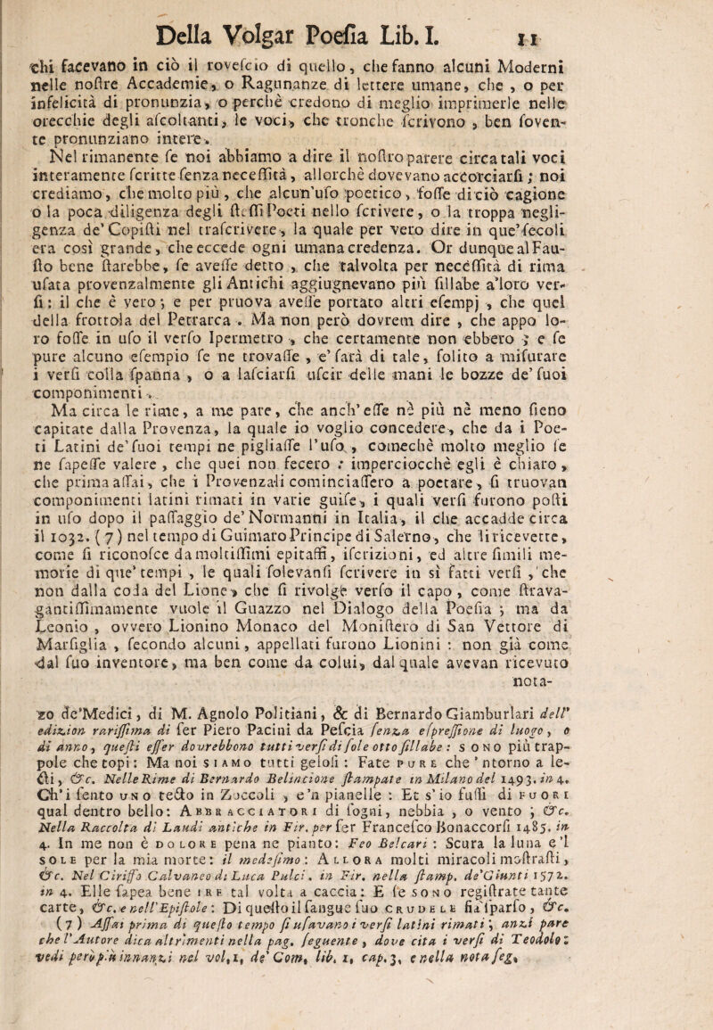 «hi facevano in ciò il ro ve !c io di quello, che fanno alcuni Moderni nelle noRre Accademie, o Ragunanze di lettere umane, che , o pei* infelicità di pronunzia, o perchè credono di meglio imprimerle nelle orecchie degli àfcoUanti, le voci, che tronche Scrivono , ben roven¬ te pronunziano intere:. Nel rimanente fe noi abbiamo a dire il noRro parere circa tali voci interamente fcritte fenzaneceffità, allorché dovevano accorciarli ; noi crediamo , che molto più, che alcun’ufo poetico , fotte di ciò cagione o la poca diligenza degli RcflìPoeti nello ferirne, o la troppa negli¬ genza de'Copifti nel traferivere, la quale per vero dire in que’fenoli era così grande , che eccede ogni umana credenza. Or dunque aìFau- Ro bene Rarebbe, fe avelie detto , che talvolta per necèflità di rima ufata provenzalmente gli Antichi aggiugnevano più fillo.be adoro ver* fi ; il che è vero ; e per pruova avelie portato altri efempj , che quei della frottola del Petrarca . Ma non però dovrem dire , che appo lo¬ ro fotte in ufo il verfo Ipermetro , che certamente non ebbero ; e fe pure alcuno efempio fe ne trovaffe , e’ farà di tale, folito a mifurare i verfi colla fpanna , o a lafciarfi ufeir delle mani le bozze de’Tuoi componimenti » Ma circa le rime, a ine pare, che aneli’ette nè più nè meno fieno capitate dalla Provenza, la quale io voglio concedere, che da i Poe¬ ti Latini de’fuoi tempi ne pigliatte l’ufo,, comecbè molto meglio le ne fapette valere , che quei non fecero ; imperciocché egli è chiaro , che prima aliai , che i Provenzali cominciattero a poetare, fi truovan componimenti latini rimati in varie guife, i quali verfi furono pofti in ufo dopo il patteggio de’Normanni in Italia, il che accadde circa il 1032. ( 7) nel tempo di Guimaro Principe di Salerno, che !i ricevette, come fi riconofce damoltiffimi epitaffi, ifcrizioni, ed altrefimili me¬ morie di que’tempi , le quali folevanfi ferriere in sì fatti vedi ,'che non dalia coda del Lione*, che fi rivolgi verfo il capo , come Rrava- gandffiinamente vuole il Guazzo nel Dialogo della Poefia ma da Leonio , ovvero Lionino Monaco del MoniRero di San Vettore di Marfiglia , fecondo alcuni, appellati furono Lionini : non già come dal fuo inventore, ma ben come da colui, dal quale àvevan ricevuta nota¬ io de’Medicì, di M. Agnolo Politiani, Se di Bernardo Giamburlari dell* ediz*ion rariffima di fer Piero Pacini da Pefcia fen&a efprejjìone di luogo, 0 di anno , quefii ejfer dovrebbono tut ti verfi di fole otto fili ab e : sono più trap¬ pole che topi : Ma noi siamo tutti gelali : Fate pure che * ntorno a le¬ di , &c. Nelle Rime di Bernardo Behncione flambate in Milano del 1493.2^4. Ch’i fento uno fedo in Zoccoli , e’n pianelle : Et s’io futtì di fuor e qual dentro bello: Abbracciator-i di fogni, nebbia , o vento ; &c* Nella Raccolta di Laudi antiche in Fir.perfoY Francefco Bonaccorfi 1485. m 4. In me non è dolore pena ne pianto: Feo Beicari : Scura la luna el sole perla mia morte: il mede fimo: Allora molti miracoli moftrafti., Ò'c. Nel Cirijfo Calvaneo di Luca Pulci, in Fir. nella flamp. de'Giunti 1572* tn 4. Elle fapea bene ire tal volta a caccia: E le sono regittrate tante carte, &c.e nell'Epif ole : Di quello il fangue fuo crudele fiaYparfo , &cm (7 ) Affai prima di que fio tempo fi ufavano i verfi latini rimati \ anz.1 pare che V Autore dica alt rimenti nella pag. (eguente , dove cita i verfi di Teodohl