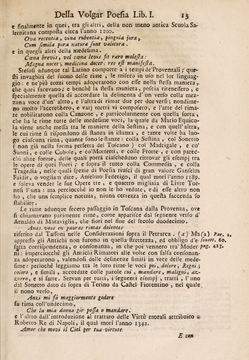 t finalmente in quei, tra gli altri,, della non meno antica ScuolaSa- lernitana compofta circa l’anno iroo». O va recenti# •> vino, rubentia, pingui# jara^ Cum fimil# pura natura funt valitura , e in quegli altri della nredefima. Coen# brevis, vel ccena levis fit raro molefla : Magna noe et *„ medicina àocet: res eft manijefld. Stefofi adunque tal Latino comporre a i tempi de’Provcnzali ;* que^ IH invaghiti del fuono delle rime , le mifero in ufo nel lor linguag¬ gio : e ne’piit rozzi tempi adoperarono con effe nella fletta maniera che quei facevano; e benché la fletta maniera, pofeia riteneflero , e fpecialmente quella di accordare la definenza d'un verfo colla'mez- zana voce d’un’ altro, e l’altra di rimar due per dueverfi; nondime¬ no molto FacereBbero, e varj metri vi compofero, e l’arte del rima¬ re nobilitarono colla Canzone , e particolarmente con quella forra , che ha le rime tutte delle medefime voci, la-quale da Mario Equico- ia viene anche metta tra le maniere della Seftina, e con quell’altra, le cui rime fi rifpondono di flanza in iftanza , e tante volte ha luo¬ go ci afe una. rima, quante fono le danze : colla Seflina , fol Sonetto ( non già nella forma* perfetta del Tofeano ) col Madrigale , e co1 Suoni, e colie Cobaie, c co’Mottetti, e colle Frotte , e con parec- chi altre forme, delle quali potrà ciafcheduno ritrovar gli efempj tra le opere di quei Poeti ; e fopra il tutto colla Commedia , e colla Tragedia , nelle quali fpezie di Poefia riufeì di gran valore Ganfelm Faidit, o voglia m dire, Anfelmo Federigo, il qual morì l’anno 1189. e foìeva vender le fue Opere tre , e quattro migliaia di Livre Tor¬ teli ì’una : ma perciocché io non le ho vedute , e di effe altro non ho , die una femplice notizia, ninna certezza in quella faccenda fo flabiìire. Le rime adunque fecero patteggio in Tofcana dalla Provenza, ove fi chiamavano parimente rime, come apparifee dal Tegnente verfo d’ Arnaldo di Maraviglia, che fiorì nel fine del fecolo duodecimo» Anasu vous en■ pauras rimas dolentes* riferito dal Talloni nelle Confiderazioni fopra il Petrarca • (a) M^afa) Par. a» appretto gli Antichi non furono in quella flrettezza, ed obbligo d’e-fonett. 60* fatta corrifpondenza, o confonanza, in che poi* vennero tra’ Modet*-/^» 421» ni: imperciocché gli Antichi Rimatori alle volte con fai fa- confonan¬ za adoperarono , valendoli delle definenze fintili in vece delle mede- fi me * perlOchè leggiamo tra le loro rime le- voci poi, dolere, Regni \ coloro , c fintili , accordate colle parole cui , mandare, maligni, az¬ zurro e sì fatte. Servati per cuccia rfeguenti efempj , tratti , l’uno dal Sonetto dato di fopra di Terino da CafteL Fiorentino , nel quale, il nono verfo, Anzi mi fa maggiormente godere fà’ rima coll’undecimo, Che la mia donna gir pojfa 0 mandare e V altro dall’introduzione al trattato delle Virtù morali attribuito & Roberto Re di Napoli, il qual morì l’anno 1342. Amor che movi il. dei per tua virente; E con /