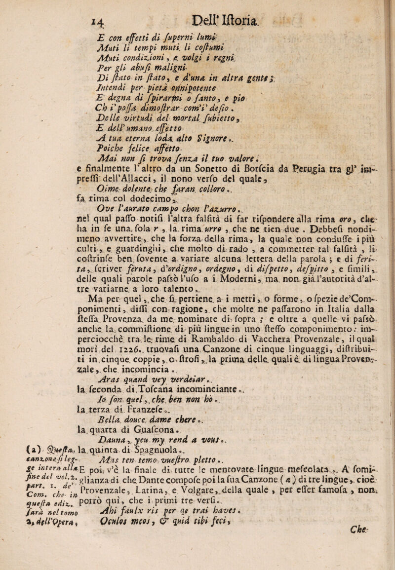 E con effetti di fusemi lumi.: Aiuti li tempi muti li coflumi Aiuti condizioni, e volgi i regni Ver gli abufi mal igni¬ ti flato in flato, e fi una in altra gente i Intendi per pietà onnipotente E degna di fpirarjni o fanto, e pio Ch i poffa dimoflrar com’V de fio . E e Ile virtudi del mortai fubi etto , E dell umano effetto A tua eterna loda, alto Signore ^ Polche felice. affètto, Alai non fi trova fenza il tuo valore • e finalmente l'altro da un Sonetto di Borfcia da Perugia tra gl* isn~ preflpr del FA] lacci, il nono verfo del quale, (Dime dolente, che faran colloro 0, fa rima col dodecimo,’ Ove ! aurato campo chon Vazurro nel qual palio notili l’altra fallita di far rifondere alla rima oroy che* ha in fe unaj fola r , la rima urro ,che ne tien due . Debbefi nondi¬ meno avvertire, che la forza della rima, la quale non conduce i piti culti , e guardinghi,. che molto dirado , a commetter tal fallita , li colìrinfe benavente a variare alcuna lettera della parola ; e di feri- ta, feri ver feruta, d'ordigno, ordegno, di difpetto, defpitto , e limili,, delle quali parole pafsò l’ufo a i Moderni, ma,non.giàrautoritàd’al¬ tre variarne a loro talento.. Ma per quel ,.che fr pertiene. a i metri , o forme,ofpeziede’Com~- ponimenti, diffi con tagiane, che molte ne pattarono in Italia dalla Bella. Provenza, da me nominate di fopra ; e oltre a quelle vi pafsà- anche la commifiione. di piu lingue in uno fletto componimento; im¬ perciocché; tra le rime di Rambaldo di Vacchera Provenzale, il qual morì,del 1226., truovafi una Canzone di cinque linguaggi, diftribui- ti in,cinque, coppie ,q ftrofi la prima delle, quali è. di 1 inguaProvinc¬ iale,che incomincia . Aras quand vey verdeiar... la feconda diTofcana incominciante o. Io fon quel,, che. ben non ho «,. la.terza di Franzefeo. Bella, douce dame chere la. quarta di Guafcona. Dauna, y en my rend a vous». (a) » SfieflO;, la quinta di Spagnuola (anx.mep leg». Aias ten temo vueftro pletto ». \ ge intera allupa poi v’è la finale di tutte le mentovate: lingue mefcolata^. A forni— fine del voi.2. amanza di che Dante compofe polla fuaCanzone ( a ) di tre lingue, cioè' c?om ì'rA e- Provenzale, Latina, e Volgare, della quale » per efier famofa > noni quefla JuT Porrò quì> che i * primi tre verfi., farà nel tomo *dhi faulx ris per qe trai baves * dfll'Qpera , Qculos meos, & quid tibi feci* Che: