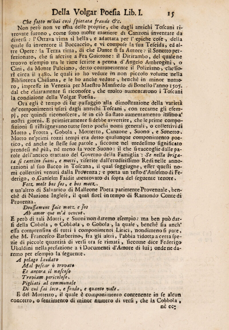 *5 * Che fktto rihai così [vietata fraude &c. Non pero non ve rtfha delle proprie, che dagli antichi Tofcani ri¬ trovate furono > come fono molte maniere di Canzoni inventate da diverfi : P Ottava rima sì bella -, e adattata per l’■epiche cole -, 4ella quale fu inventore il Boccaccio, e vi compofe la fua Téfeida, edal- tre Opere: la Terza rima, di che Dante fifa Autore: il Sonetto per¬ fezionato, che fi aferi ve a Fra Guittone : il Ditirambo, del quale ne truovo efempio tra le rime Ter irte a penna d'Angelo Ambrogftii -, o Cini, da Monte Pulciano, detto comunemente il Poliziano, chefio- ri circa il 1480. le quali io ho vedute in non piccolo volume nella Biblioteca Chifiana, e le ho anche vedute , benché in minor nume¬ ro, imprefle in Venezia per Maeftro Manfredo di Bonello Panno 1505. dal che chiaramente fi riconofce , che molto aumentarono i Tofcani la condizione della Volgar Poefia. Ora egli è tempo di far pall'aggio alla dimoBrazìóne della varietà de*componimenti ivfati dagli antichi Tofcani , con recarne gli efe ra¬ pì , per quindi riconofcere, fe in ciò fia flato aumentamento inìitìoa* no (fri giorni. E primieramente fi debbe avvertire, che le prime compo- fizioni fi rìBrignevano tutte fono pochi -nomi generali, o collettivi di Motto , Frotta , Gobola , Mottetto, Canzone , Suono , c Sonetto. Motto nc’primi rozzi tempi era detto qualunque componimento poe¬ tico, ed anche Se Beffe fue parole , ficcome nel mede fi ino figli ideato prendefi nè più , nè meno da voce Suono : il che frraccoglie dalle pa¬ role deiPantico trattato del Governo della Famiglia Se nella briga¬ ta f camino fuoni% e motti, riferite d alfe radici (lìmo Redi nelle anno¬ tazioni al fuo Bacco in Tofcana, il qual foggiugne, effer quefii no¬ mi collettivi venuti dalla Provenza ; e 'porta un tefiod’Anfelmo di Fe¬ derigo, o Ganfelm Faidic ittentovato di fopra del feguente tenore . Fetz. molt bos fos, e bos motx>* e un’altro di Salvarico di Malleonc Poeta parimenteTrovenzaie^ ben¬ ché di Nazione Inglefe , il qual fiorì in tempo di R amonda Conte di Provenza. Doujfameni fait wotz. e fot Ab amor que ria vevcut * E però di tali Motti, e Suoni non daremo efempio: ma ben può dar¬ li della Cobola , o Cobbola > o Gobola -, la quale , benché fia anch* effa compre nfi va di tutti i componimenti Lirici, nondimeno fi pare, che M. Francefco Barberino, fra gli altri, l’abbia ridotta a certa fpe- zie di piccole quantità di verfi tra fe rimati, ficComc dice Federigo Ubaldini nella prefazione a i Documenti d’Amore di lui; ondeneda¬ remo per efempio la feguente . A pelago laudato Adal pefear b trovato Et ancora il nafeofo Troviam pericolofo% Pigliati al comnmnale Di cui fai loco, e fondo, e quanto vate. E del Mottetto, il quale è componimento contenente in fe alcun concetto» o femimenco di minor numero di verfi » che la Cobbola 9 nè ec: