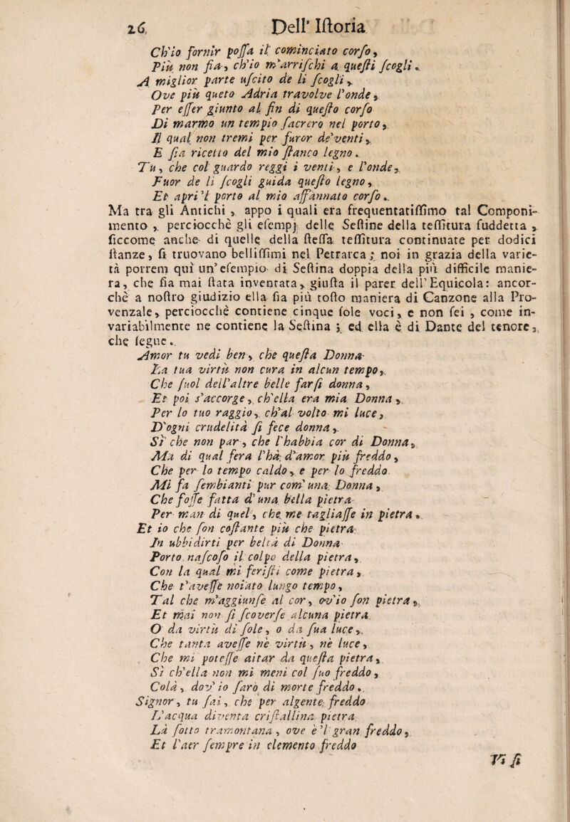 Ch'io fornir poffa il' cominciato corfo, Piu non fi a-9 ch'io m’arrifichi a. quefti /cogli „ A miglior parte u/cito de li /coglia Ove pili queto Adria travalve Fonde s Per effer giunto al fin di quefto corfo Di marmo un tempio /aererò nel porto 9 Il qual non tremi per furor de'venti s E fi a ricetto del mio fianco legno. Tu, che col guardo reggi i venti, e Fonde* Fuor de li jcogli guida quefto legno r Et apri 7 porto al mia affannato corfo*. Ma tra gli Antichi ,, appo i quali era frequentatifllmo tal Componi¬ mento perciocché gli efempj delle Sedine della tedi-tura fuddetta ficcome anche- di quelle della ftefla te di tura continuate per dodici danze, fi truovano bel 1 i (Timi nel Petrarca; noi in grazia della varie¬ tà porrem qui un’efempio* di Seftina doppia della piti difficile manie¬ ra, che da mai (lata inventatar giuda il parer dell’Equicola: ancor- che a nodro giudizio ella fia più todo maniera di Canzone alla Pro¬ venzale y perciocché contiene cinque fole voci, e non fei , come in¬ variabilmente ne contiene la Se.dina y ed ella é di Dante del tenore che fegue». Amor tu vedi ben, che quefla Donna- ha tua virtù non cura in alcun tempoy Che /noi dell'altre belle far fi donna, Et poi s'accorge, ch'ella era mia Donna y Per lo tuo raggio, ch'ai volto mi luce, D'ogni crudelità fi fece donna,. Si' che non par, che l'hahbia cor di Donna5 Ada di qual fera Fhà: d'amon più freddo, Che per lo tempo caldo y e per lo freddo Adi fa fembiariti pur com' una. Dorma, Che f fife fatta d'una bella pietra Per man di quel, che. me tagliaffe in pietra •> Et io che fon coftante più che pietra- In ubbidirti per beltà di Donna Porto na/cofo il colpo duella pietra, Con la qual mi ferifii come pietra, Che t'avefje notato lungo tempo, Tal che m'aggìunfe al cor , o-vio fon pietra Et mai non fi feoverfe alcuna pietra O da virtù di fole, o da fina luce,, Che tanta ave fe ne virtù , riè luce, Che mi poteffe aitar da quefta pietra, Si ch'ella non mi meni col fuo freddo, Colà , doy io faro di morte freddo *. Signor, tu fai, che per algente, freddo L'acqua diventa cri fi aliina, pietra Là [otto tramontana , ove è'i gran freddo ^ Et l'aer fempre in elemento freddo V* fi • V