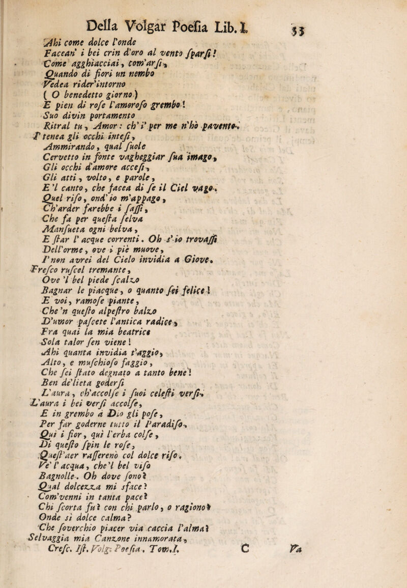 n Ahi come dolce fonde Facearì i bei crin d'oro al vento /parfi ! Come agghiacciai, com'arfi* Quando di fiori un nembo Vede a rider'intorno ( O benedetto giorno) E pi e n di rofe famorofo grembo \ Suo divin portamento Ritrai tu* Amor : ch'i'per me n'ho pavento** T tene a gli occhi int efi * Ammirando, qual fuole Cervetto in fonte vagheggiar fua imago* Gli occhi d'amore ac ce fi* Gli atti, volto, e parole, E 7 canto, che faeea di fe il Ciel vago * Quel rifo, ondilo m'appago, Ch'arder farebbe i fajfì, Che fa per quefta felva Aianfueta ogni belva, E fiar f acque correnti. Oh /io trovajfi Deiforme, » piè muove, Fnon avrei del Cielo invidia a Giove* Frefco rufcel tremante, Ófc'é’ 7 W f/Vtìk fcalz^o Bagnar le piacque 3 0 quanto fei felice ! .E , ramofe piante, C/tf quefto alpeftro baino D'uxnor pa/cete l'antica radice * Fra quai la mia beatrice Sola talor fen viene l quanta invidia f aggio* Alto, e mufchiofo faggio * yW //<#<? degnato a tanto bens ì Ben de'lieta goder fi L'aura, ch'accolfe i fuoi celefii ver fi-* L'aura i bei ver fi accolfe, E in grembo à Dìo gli pofe, Ber far goderne tutto il Paradifi1% Qui i fior, qui l'erba colf e 9 Di quefto fpin le rofe 3 Queft'aer ra/[eretto col dolce rifo* Ve' f acqua, che'l bel vifo BagnolleOh dove fonoì Qual dolcez.ua mi sfaceì • Com'venni in tanta pace* Chi [corta fu i con chi parlo , 0 ragiono t Onde si dolce calma ? Che foverchio piacer via caccia i'almaì Selvaggia mia Cannone innamorata9 Crefc. Ift. Vol& Poefia* Tom A\ ' c Fa