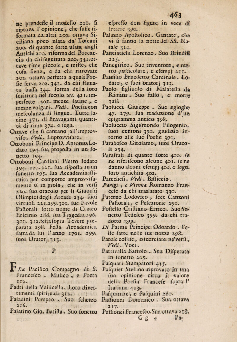 riprova V opinione , che ftUle ri¬ formata da altri 200. ottava Si¬ ciliana poco ufaca da’ Tote ani 200. di quante forte ufata dagli Antichi 200. riforma del Boccac¬ cio da chi.regimata- 200. 341.ot¬ tave rime piccole, e mifte, che cofa fieno, e da chi ritrovate 202. ottava perfetta aqualiPoe- fìe ferva 202. 343. da chi lima¬ ta bada 344. forma della loro fcrittura nel fecolo xv. 421. im¬ perfette 201. mezze latine , e mezze volgari* Vedi * Poefia con mefcolanza di lingue. Tutte la¬ tine 371. di Bravaganti quanti¬ tà di rime 374. e fegu. Ottave che fi cantano all’improv- vifo. Vedi. Improvvifare.. Ottoboni Principe D. Antonio.Lo¬ dato 194. fua propofta in un fo- netto 194» Octoboni Cardinal Pietro lodato 194. 220.221. fua rifporta in un fonetto 195. fua Accademiaifli- tuita per comporre improvvifa- mente sì in profa, che in verfi 220. fuo oracolo per li Giuochi Oiimpicidegii Arcadi 254. luci virtuofi 221.299.300. fue Favole Partorali fotto nome di Crateo Ericinio 288. fua I ragedist 296* 311. 3 i2.fehafopra Tevere pre¬ parata 298. Feda Accademica fatta da lui Panno 1701. 299* fuoi Oratorj 313. P F Ra Pacifico Compagno di S. Francefco Mufico , e Poeta 112. Padri della Vallicela. Loro diver¬ timenti fpirhuaìi 312. Paladini Pompeo .. Suo fcherzo 216. Palatino Gio. Batifta. Suo fonetto 4^3 lettere 390. Palazzo Apoìtolico. Cantate , che vi fi fanno la notte del SS. Na¬ tale 314. Panciatichi Lorenzo. Suo Brindili 225... -, Panegirico,. Suo inventore , e me¬ tro particolare, e efempj 211. Panfilio Benedetto Cardinale. Lo¬ dato, e fuoi oratorj 313. Paolo figliuolo di Malaterta da .RiminiSuo fallo , e morte 328. Paolucci Giufeppe . Sue egloghe 47. 279. fua traduzione d’ un epigramma antico 398.* Paoluccio Sigifmondo Filogenia*, fuoi centoni 390. giudizio in¬ torno alle fue Poe fi e 390.. Parabofco Girolamo, fuoi Oraco¬ li 254. Parafrafì di quante forte 400. fe ne riferifeono alcune 401. fene danno alcuni efempj 40X. e fegu0 loro antichità 402. Parechefi. Vedi. Bifticcio. Parigi , e Vienna Romanzo Fran- cefc da chi traslatato 330. paterno Lodovico , fece Canzoni Partorali, e Pefcatorie 290. Portello Crirtiano Errico. Suo So- netto Tedefco 399. da chi tra» dotto 399* Di Parma Principe Odoardo . Fe- rte fatte nelle fue nozze 298. Parole collife, ofcorciate ne’verfu Vedi. Voci. Parti valla Bartolo ,, Sua Difperata in fonetto 205. Pafquati Stampatori 415. Pafquiei Stefano riprovato in una fua opinione circa il valore della Poefia Francefe fopra 1* Italiana 423?. Pafquinate, e Pafquini 260. Paffionei Domenico . Sua ottava 217. PafTìoneiFrancefco.Suaottava 218* G g 4 Pa-