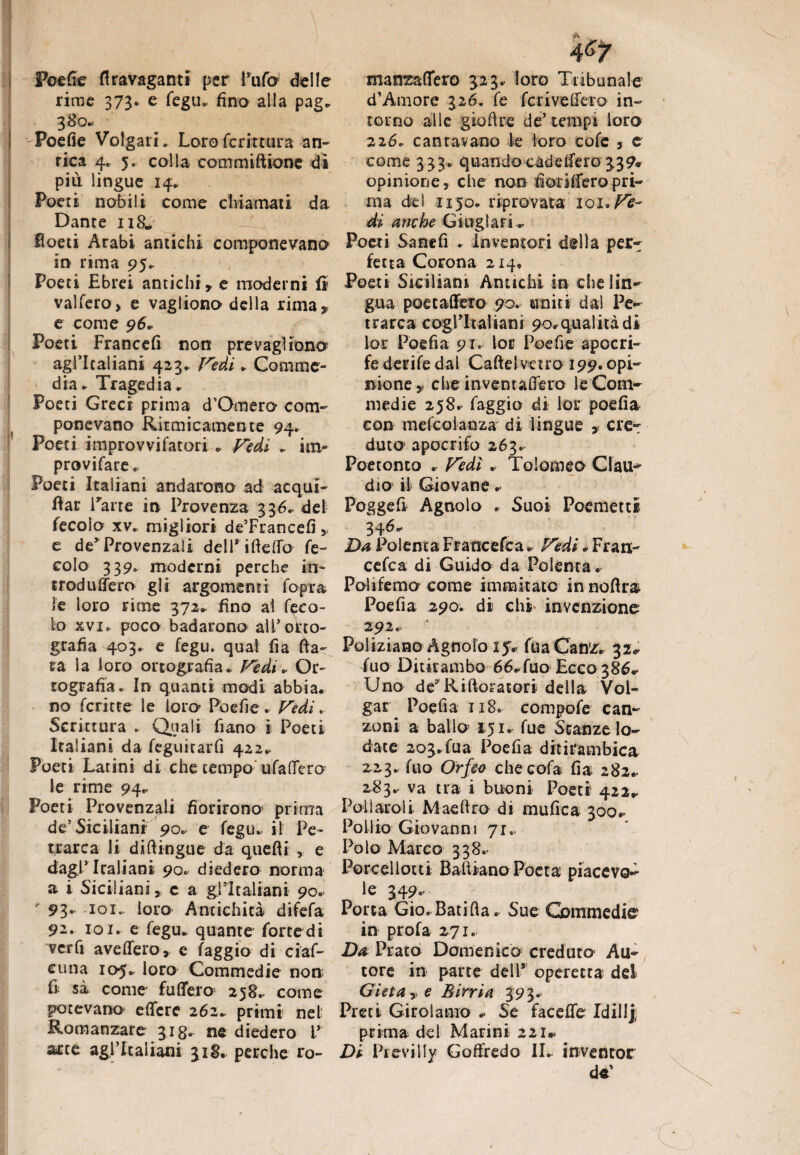 Poefie flravaganti per Pura delle rime 373. e fegu. fino alla pag. 380.. Poefie Volgari. Loro ferir tura au¬ rica 4. 5. colla commiftione dì piu lingue 14* Poeti nobili come chiamali da Dante 118* lìoeti Arabi antichi componevano in rima 95. Poeti Ebrei antichi» e moderni fi vaifero, e vagliono della rima» e come 96, Poeti Francefi non prevagiiona agl’italiani 423. Fedi . Comme¬ dia. Tragedia. Poeti Greci prima d’Omero com¬ ponevano Ritmicamente 94. Poeti improvvifatori . Fedi . im- provifare. Poeti Italiani andarono ad acqui- fiar Parte in Provenza 336. de! fecoio xv. migliori de’Francefi » e de* Provenzali dell* ifteffo fe¬ coio 339. moderni perche in¬ troduce ro gli argomenti fopra le loro rime 372. fino ai feco- lo xvi. poco badarono all’otto- grafia 403. e fegu. qual fia fia¬ ta la loro ortografia. Fèdi. Or¬ tografia. In quanti modi abbia, no ferine le loro Poefie . Fedi. Scrittura . Quali fiano i Poeti Italiani da feguitarfi 422. Poeti Latini di che tempo' ufad'ero le rime 94.. Poeti Provenzali fiorirono prima de5 Siciliani 90. e fegu. il Pe¬ trarca li di (lingue da quelli , e dagl’ Italiani 90. diedero norma a i Siciliani, c a ^Italiani 90. ' 93« iQi.. loro Antichità difefa 92. 101. e fegu. quante forte di verfi avellerò, e faggio di ciaf- cuna 105.. loro Commedie non fi si come fu(Tero 258. come potevano e(fere 262. primi nel Romanzare 318. ne diedero L* arte agl’italiani 318. perche ro¬ manza fiero 323. loro Tribunale d’Amore 326. fe fcriveffero in¬ torno alle gioftre de’tempi loro 226. cantavano le loro co fe , e come 333. quando cade fiero 339* opinione, che non fiorifiero pri¬ ma dei 1150. riprovata iqi. Fe¬ di anche Cingi ar i . Poeti Sane fi . Inventori della per¬ fetta Corona 214. Poeti Siciliani Antichi in che lin¬ gua poecafferò 90. uniti dal Pe¬ trarca cogl’italiani 90*qualità di lor Poefia 91. lor Poefie apocri¬ fe derife dal Caftelvetro 199. opi¬ nione» che in ve nt afferò le Com¬ medie 258.- faggio di ior poefia con mefcolanza di lingue » ere*: duter apocrifo 263. Poetonto . Fedì . Tolomeo Clau^ dio il Giovane .• Pogge fi Agnolo . Suoi Poemetti 34 6** Da Polenta Francefca» Fedi „ Fran- cefca di Guido da Polenta. Polifemo come inimitato innoftra Poefia 290. di chi invenzione 292. Poliziano Agnolo 15V fua Canz. 32.. fuo Ditirambo 66. fuo Ecco 386.* Uno de9 Riftoratori della Vol- gar Poefia 118. compofe can¬ zoni a ballo 151. fue Stanze lo¬ date 203.fua Poefia ditirambica Z23. fuo Orfeo che cofa fia 282.. 2,83.. va tra i buoni Poeti 422.. Pollatoli. Maeftro di mufica 300.» Poli io Giovanni 71.. Polo Marco 338. Porcelloni Bafiiano Poeta piacevo¬ le 349. Porta Gio.Batifia. Sue Commedie in profa 271. Due Prato Domenico creduto Au¬ tore in parte dell* operetta del Gì et a, e Birri a 393. Preti Girolamo .. Se faceffe Idillj prima del Marini 221». Di Pievilly Goffredo IL inventor de'