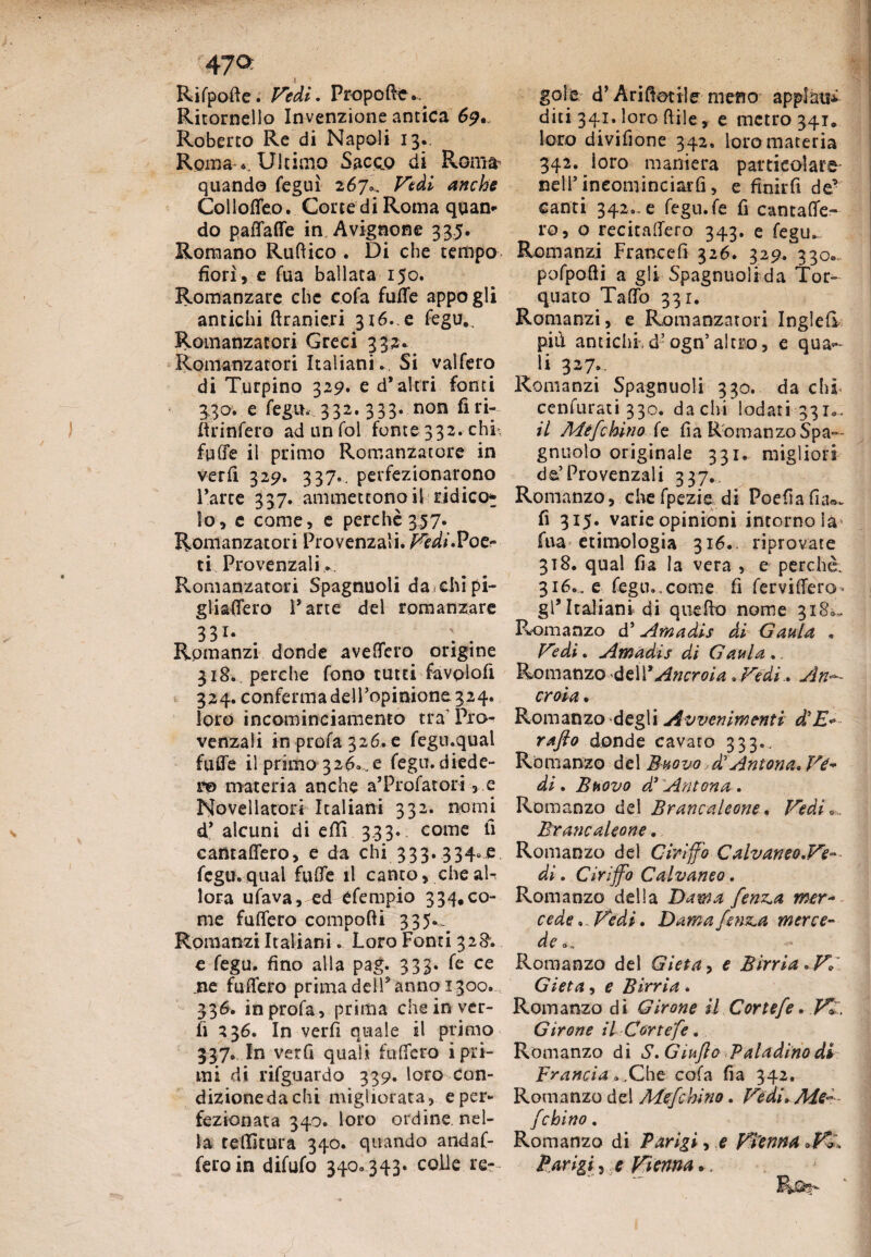 Rifpofte. Vedi. Propoftfc*. Ritornello Invenzione antica 69. Roberto Re di Napoli 13.. Roma Ultimo Sacco di Roma quando feguì 267». Vedi anche Colloffeo. Corte di Roma quan¬ do paffaffe in Avignone 335. Romano Runico . Di che tempo fiorì » e Tua ballata 150. Romanzare che cofa fuffe appo gli antichi flranieri 316..e fegu.. Romanzatori Greci 332* Romanzatori Italiani., Si vaifero di Turpino 329. e d’altri fonti 330. e fegu, 332. 333. non fìri- firinfero ad un fol fonte 332. chi*, fuffe il primo Romanzatore in verfi 329. 337.. perfezionarono l’arte 337. ammettono il ridico* io» e come» e perchè 357. Romanzatori Provenzali. /^/.Poe¬ ti Provenzali.. Romanzatori Spagnuoli da chi pi¬ gli afferò l’arte del romanzare 331- Rpmanzi donde avellerò origine 318., perche fono tutti favolo!! 324. conferma deiropinione 324. loro incominciamemo tra’ Pio venzali in profa 326. e fegu.qual fuffe il primo 326.,e fegu.diede- r© materia anche a’Profatori » e Novellatori Italiani 332. nomi d’ alcuni di efli 333. come fi cantaffero, e da chi_333.334.jp. fegu. qual fuffe il canto» che al¬ lora ufava, ed efempio 334. co¬ me fuffero compofti 335.. Romanzi Italiani. Loro Fonti 328; e fegu. fino alla pag. 333. fe ce .ne fttfTero prima dell5 anno 1300. 336. in profa» prima che in ver¬ fi 236. In verfi quale il primo 337. In verfi quali tufferò i pri¬ mi di rifguardo 339. loro con¬ dizione da chi migliorata » e per¬ fezionata 340. loro ordine nel¬ la tenitura 340. quando andaf- feroin difufo 340..343. colie re? gole d’Ari fidile meno appiani diti 341. loro fiile, e metro 341» loro divifione 342. loro materia 342. ioro maniera particolare nell’ineominciarfi» e finirfi de* canti 342., e fegu.fe fi cantaffe¬ ro» o recitaffero 343. e fegu. Romanzi Francefi 326* 329. 330- pofpofii a gli Spagnuoli da Tor¬ quato Taffo 331. Romanzi, e Romanzatori Inglefi più antichi d’ogn’altro » e quag¬ li 327.. Romanzi Spagnuoli 330. da chi cenfurati 330. dachi lodati 331*., il Mefchino fe fi a R oman zo Spa— gnuolo originale 331. migliori de’Provenzali 337. Romanzo, chefpezie di Po e fi a fnu. fi 315. varie opinioni intorno Sa fua etimologia 316., riprovate 318. qual fia la vera » e perchè. 316.. e fegu.,come fi ferviffero gl’Italiani di quello nome 318^ Romanzo d’ Am a di s di Gaula . Vedi. Amadis di Gaula ., Romanzo dell * Ancroia. Vedi. A ri- croia . Romanzo degli Avvenimenti d’E«•- rafto donde cavaro 333., Romanzo del Bhovo £ Anton a* Ve¬ di . Bhovo d3 Anton a . Romanzo del Brancaleone, Vedi Brancaleone. Romanzo del Cmffo Calvamo.Ve¬ di . Cirijfo Calvaneo. Romanzo della Dama fenz^a mer¬ cede Vedi. Dama fenica merce¬ de o„ Romanzo del Gieta> e Birri a. V, Gieta, e Birria. Romanzo di Girone il Cor tefe. V>. Girone il Cortefe. Romanzo di S.Giujlo Paladino di Francia, .Che cofa fia 342. Romanzo del Mefchino. Vedi» Me— fchino . Romanzo di Parigi, e Vienna Parigi, e Vienna..