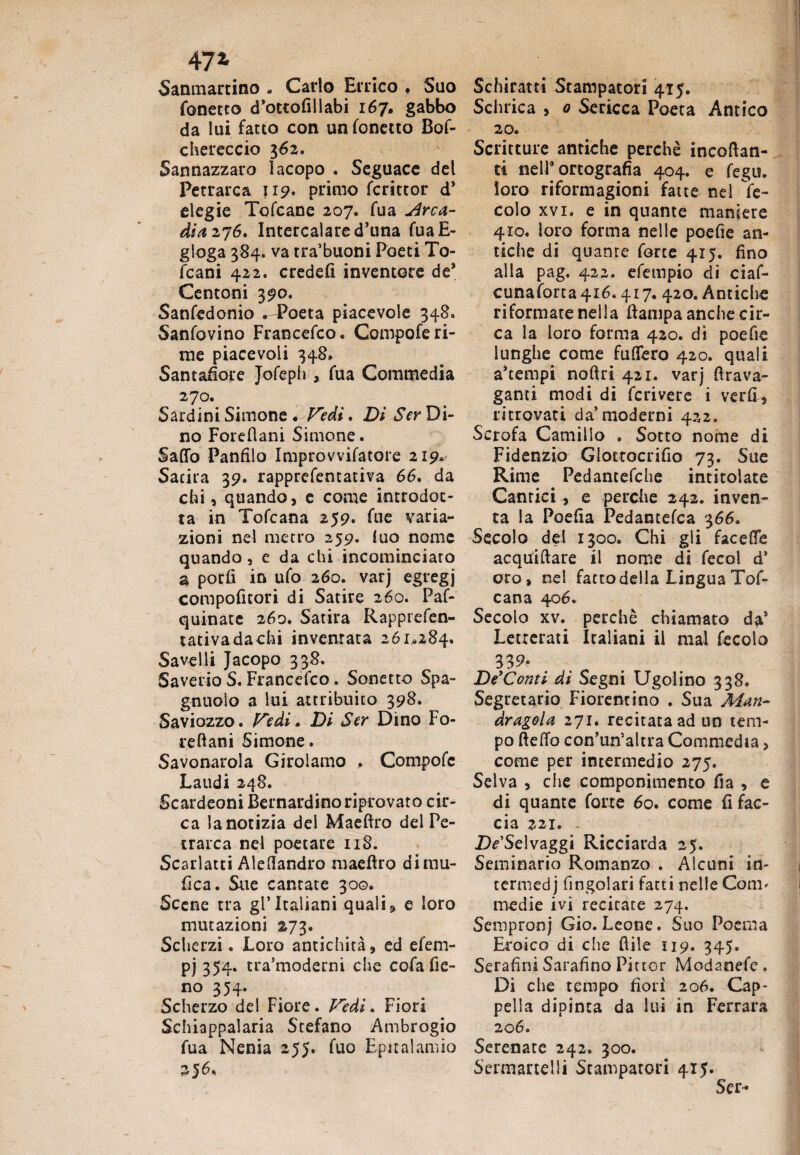 47 z Sanmartino - Carlo Errico ♦ Suo fonetto d’ottofillabi 167* gabbo da lui facto con un fonetto Bof- chereccio 362. Sannazzaro Iacopo . Seguace del Petrarca J19. primo fcrittor d’ elegie Tofcane 207. fua Arca¬ dia 176. Intercalare d’una fuaE- gloga 384. va tra’buoni Poeti To- icani 422. credefi inventore de* Centoni 390. Sanfedonio .-Poeta piacevole 348. Sanfovino Francefco. Compofe ri¬ me piacevoli 348. Santafiore Jofeph , fua Commedia 270. Sardini Simone . Pedi, Di Ser Di¬ no Forefiani Simone. Saffo Panfilo Improvvilatore 219* Satira 39. rapprefentativa 66. da chi, quando, e come introdot¬ ta in Tofcana 259. fue varia¬ zioni nel metro 259. luo nome quando, e da chi incominciaro a porli in ufo 260. varj egregj compoficori di Satire 260. Paf- quinate 260. Satira Rapptefen- tativadachi inventata 261.284. Savelli Jacopo 338. Saverio S. Francefco. Sonetto Spa- gnuolo a lui attribuito 398. Saviozzo. Fedi. Di Ser Dino Fo- reftani Simone. Savonarola Girolamo ,. Compofe Laudi 248. Scardeoni Bernardino riprovato cir¬ ca la notizia del Maeftro del Pe¬ trarca nel poetare 118. Scarlatti Aleflandro raaeflro dimu- fica. Sue cantate 300. Scene tra gl’italiani quali, e loro mutazioni 273. Scherzi. Loro antichità, ed efem- pj 354* tra’moderni che cofafie- no 354. Scherzo del Fiore. Fedi. Fiori Schiappalaria Stefano Ambrogio fua Nenia 255. fuo Epitalamio 256. Schiratti Stampatori 415. Schrica , 0 Sericea Poeta Antico 20. Scritture antiche perchè incoffan- ti nell’ortografia 404. e fegu. loro riformagioni fatte nel Se¬ colo xvi. e in quante maniere 410. loro forma nelle poefie an¬ tiche di quanre forte 415. fino alla pag. 422. efempio di ciaf- cunaforta4i6.417. 420. Antiche riformate nella ftampa anche cir¬ ca la loro forma 420. dì poefie lunghe come fuffero 420. quali a’tempi noftri 421. varj Arava- ganti modi di fcrivere i verfi, ritrovati da moderni 422. Scrofa Camillo . Sotto nome di Fidenzio Glottocrifio 73. Sue Rime Pedantefche intitolate Cantici, e perche 242. inven¬ ta la Poefia Pedantefca 366. Secolo del 1300. Chi gli faceffe acquiffare il nome di fecol d* oro, nel facto della Lingua Tof¬ cana 406. Secolo xv. perchè chiamato da’ Letterati Italiani il mal fecoìo 33^* De'Conti di Segni Ugolino 338» Segretario Fiorentino . Sua Man¬ dragola 271. recitata ad un tem¬ po fteffo con’un’altra Commedia, come per intermedio 275. Selva , die componimento fia , e di quante forte 60. come fi fac¬ cia 221. IVSelvaggi Ricciarda 25. Seminario Romanzo . Alcuni in- termedj Angolari fatti nelle Coni' medie ivi recitate 274. Sempronj Gio. Leone. Suo Poema Eroico di che ftile 119. 345. Serafini Sarafino Pittor Modanefe. Di che tempo fiori 206. Cap¬ pella dipinta da lui in Ferrara 206. Serenate 242. 300. Sermanelli Stampatori 415. Ser-