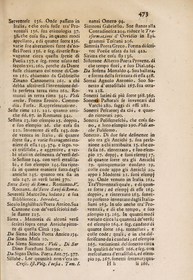 Serventefe 156. Onde paflato in Italia, celie cofa fude tra’Pro¬ venzali 156. fila etimologia 37. 38. che cofa fia, in quanti modi appellato, e di quante forte 156. varie fue alterazioni fatte da’no- Ciri Poeti 156, e feg. di ve rfe ftra- ■ vaganze circa quefta fpezie di Poefia 157. e feg. come tifato nel fecole xvi. iéo. perche da Dante fude chiamato col nome di Can¬ to 161. chiamato da Gabbrielio Zinano Canzonetta 161. a chi debba aferiverfi l’invenzione del¬ la perfetta terza rima 162. Ro¬ manzi in terza rima 341. Vedi anche. Poema Eroico. Comme¬ dia. Farfa. Rapprefenrazione. Sede rime 211. 221. quanto anti¬ che 66.67. in Romanzi 342. Seftina 13.(110 efempio 25. doppia, e fuo efempio 26. che cofa fia 122. Inventore di e(fa 143.don¬ de venuta in Italia , di quante forte fia, e varie firavaganti ma¬ niere di e da 143.374. e fegu. vo- . ci trifillabe, e aggettive, e ver¬ bi tifati in definenza de’verfi del¬ le Sedine 144. con verfi ettafilla- bi, e fuo efempio 144. fu a ri pre¬ fa in quante maniere fatta dagli antichi 145, quanto ora fia in ufo. 147. in verfi latini 370. Sette Savj di Roma.. Romanzo./^ Romanz. de'Sette Savj diRoma. Severoli Marcello, lodato; e fila Bibblioteca. Introduz.,, Siculo Inghilfredi Poeta Antico.Sua Canzone con de’verfi feioki nel¬ le danze 125. Siena . Memoria di alcuni verfi fcrittifopra certe Antiche pittu¬ re di quella Città 159. Da Siena Mico Poeta Antico 154. Da Siena Mufa io. Da Siena Simone. Vedi . Dì Ser Dino Foredani Simone. Da Sigoa Dello. Poeta Anr.75. 377* Sillabe. Lor quantità nonv’e.rain- Crefc. JJl. Volg* f cefi a » T m. /. 473 nanzi Omero 94. Simeoni Gabriello. Sue danze alla Contadinefca2Q4. riduce le Tra- sformazioni d’ Ovvidio in Epi. grammi Tofcani 206. Simmia Poeta Greco. Forma di feri¬ va* Poefie ufata da lui 422. Sirima che cofa fia 136. Siderone Alberto Poeta Provenz. di che tempo fiorì, e fuo Dial.264. Da Sofena Monaldo 4. Sua ballata* e forma della fcrittura di eda 418® Somai Agnolo Antonio,. Suo So¬ netto d’ottofillabi 167, fua otta¬ va 218. Sonetti latini di più forte 368.369* Sonetti Padorali fe inventati dal Varchi 280. faggi di elfi 281. Sonetti Pefcatorj da chi, e quan¬ do ritrovati 290. Sonati Polifemefchi, che cofa fie- no s e loro efempio 290. Vedi an¬ che Polifemo. Sonetto. Di due fole definente in ufo tra gli Antichi 5. fua perfe¬ zione a chi attribuita 15. che co- fafiai6. rinterzato , e fuo efem¬ pio 17. doppj, e fuoiefempj 17. di quante forte tra gli Antichi 19. qui nq.uen ario caudato 19. eolie code appo gli Antichi 20. appo i Moderni 21. fuoi efempj 29,. Onde venuto in Italia, 162,. Tra’Provenzali quale, e di quan¬ te forte ; ed efempj di ede 163. doppio, e rinterzato 163. fona¬ to perfetto inventato dagli Italia- liani 163. In ufo anche tra’Pro¬ venzali, e di che tempo, e fuo efempio 13.163, In quanti modi variato circa la quantità de’verfi; ed efempio 164. e feg. caudato di quante forte 164. tornellati , e colle code; quali, e in chedif- ferifeanodai caudati ; ed efempio 165. variazioni del fonetto circa Ja qualità de’verfi 166. e feg. con mefcolanza d’ettafillabi, ed efem¬ pio 19, 167. fonetti fettenarjquaf* H h li 166P