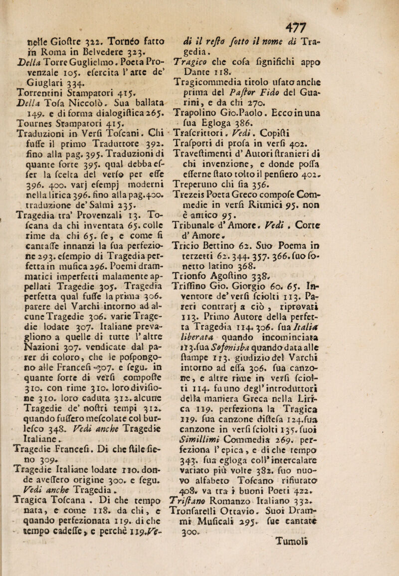 tifile Gioftre 322. Torneo facto in Roma in Belvedere 323. Della Torre Guglielmo. Poeta Pro¬ venzale 105. efercita l’arce de’ Giuglari 334. Torrentini Stampatori 415. Della Tofa Niccolò. Sua ballata 149. e di forma dialogiftica 26$. Tournes Stampatori 415. Traduzioni in Verfi Tofcani. Chi futte il primo Traduttore 392. fino alla pag. 395* Traduzioni di quante forte 395. qual debba ef- fer la fcelca del verfo per effe 396. 400. varj efempj moderni nella lirica 396. fino atlapag.400. traduzione de’Salmi 235. Tragedia tra’ Provenzali 13. To- fcana da chi inventata 65. colle rime da chi 65. fe, e come fi cantale innanzi la fua perfezio¬ ne 293. efempio di Tragedia per¬ fetta in mufica 296. Poemi dram¬ matici imperfetti malamente ap¬ pellati Tragedie 305. Tragedia perfetta qual fatte la prima 306. parere del Varchi intorno ad al¬ cune Tragedie 306. varie Trage¬ die lodate 307. Italiane preva¬ li iono a quelle di tutte V altre Nazioni 307. vendicate dal pa¬ rer di coloro , che le pofpongo- no alle Francefi-307. e fegu. in quante forte di verfi compone 310. con rime 310. lorodivifio- ne 310. loro caduta 312.alcune Tragedie de’ noftri tempi 312. q uando fu Aero mefcolate col bur- ìefeo 348. Fedi anche Tragedie ^ Italiane ► Tragedie Francefi. Di che flile fie¬ no 309* Tragedie Italiane lodate no. don¬ de avellerò origine 300. e fegu. Vedi anche Tragedia. Tragica Tofcana . Dì che tempo nata, e come 118. da chi, e quando perfezionata 119. diche ' ttempo cadette * e perchè 119,^- 477 di il refio fitto il nome di Tra¬ gedia . Tragico che eofa lignifichi appo Dante 118. Tragicommedia titolo ufataanche prima del Paftor Fido del Gua¬ ri ni, e da ehi 270. Trapoi ino Gro.Paolo. Ecco in una fua Egloga 386. Trafcrittori. Pedi. Copitti Trafporti di profa in verfi 402. Traveftimenti d’Autori ftranieri di chi invenzione, e donde potta etterne (iato toltoli penfiero 402* Treperuno chi fia 356. Trezeis Poeta Greco compofe Com¬ medie in verfi Ritmici 95. non è antico 95. Tribunale d* Amore. Fedi . Corte d’ Amore « Tricio Bettino 62. Suo Poema in terzetti 62.344. 357. ^óé.fuofo- netto latino 368. Trionfo Agoftino 338. Trillino Gio. Giorgio 60. 65. In¬ ventore de* verfi fciolti 113. Pa¬ reri contrai*) a ciò , riprovati 113. Primo Autore deila perfet¬ ta Tragedia 114.306. fua Italia liberata quando incominciata il 3.fua Sojonisba quando data alle ttampe 113. giudizio del Varchi intorno ad effa 306. fua canzo¬ ne, e altre rime in verfi feiot- ti 114. fu uno degl’ introduttori delia maniera Greca nella Liri¬ ca 119. perfeziona la Tragica 119. fua canzone diftefa i24.fua canzone in verfi fciolti 137. fuoi Simili imi Commedia 269. per¬ feziona l’epica, e diche tempo 343. fua egloga eoli*intercalare variato più volte 382. fuo nuo¬ vo alfabeto Tofcano rifiutato 408. va tra i buoni Poeti 422. Trifiano Romanzo Italiano 332. Tronfarelli Ottavio. Suoi Dram¬ mi Mufieali 295. fuc cantate 300. Tumoli