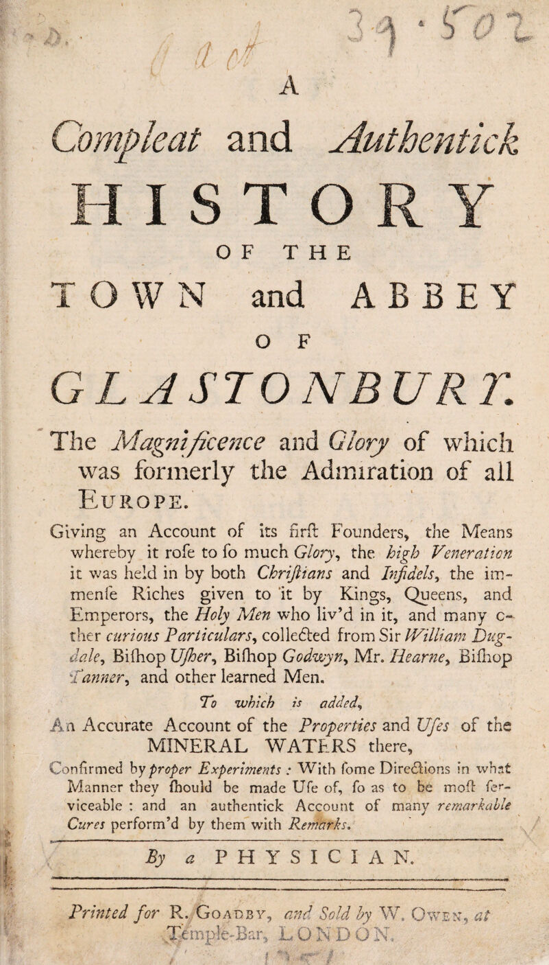 * OF THE TOWN and ABBEY O F GLASTONBURY. The Magnificence and Glory of which was formerly the Admiration of all Europe. Giving an Account of its firft Founders, the Means whereby it rofe to fo much Glory, the high Veneration it was held in by both Chriftians and Infidels, the im- menfe Riches given to it by Kings, Queens, and Emperors, the Holy Men who liv’d in it, and many c~ ther curious Particulars, colledled from Sir William Dug- dale, Bifhop Ufiber, Bifhop Godwyn, Mr. Hearne, Bifhop :fanner, and other learned Men. To which is added, An Accurate Account of the Properties and JJfies of the MINERAL WATERS there. Confirmed by proper Experiments : With fome Directions in what Manner they fhould be made Ufe of, fo as to be mod: fer- viceable : and an authentick Account of many remarkable Cures perform’d by them with Remarks. By a PHYSICIAN. Printed for R. Goad by, and Sold by W. Owe n, at Temple-Bar, L O N D O N,