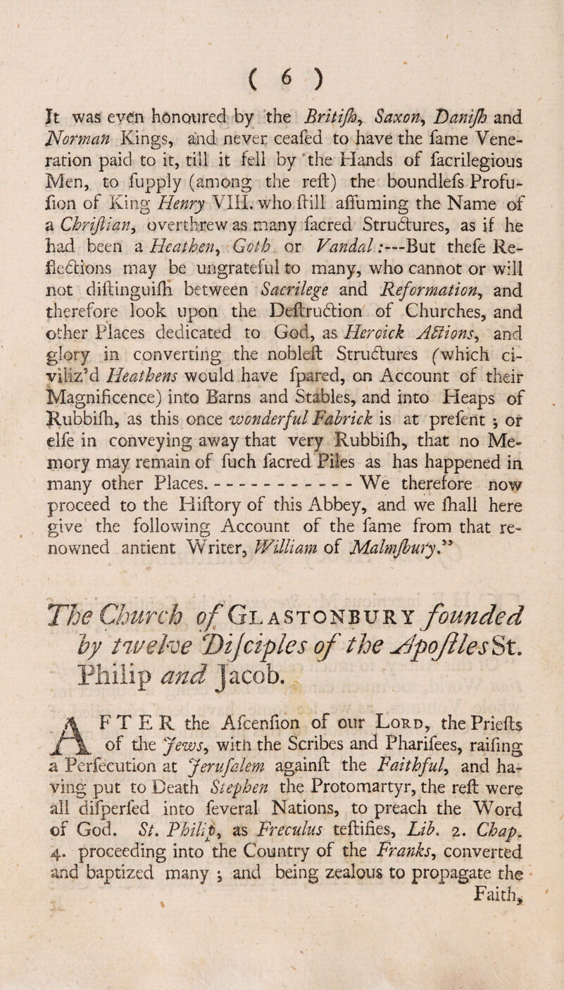 / ( 6 ) It was even honoured by the Britifoy Saxon, Danijh and Norman Kings, and never ceafed to have the fame Vene¬ ration paid to it, till it fell by the Hands of facrilegious Men, to fupply (among the reft) the boundlefs Profu- fion of King Henry VIII. who ftill affuming the Name of a Chrifilan, overthrew as many facred Strudures, as if he had been a Heathen, Goth or VandalBut thefe Re¬ flections may be ungrateful to many, who cannot or will not diftinguifh between Sacrilege and Reformation, and therefore look upon the Deftrudion of Churches, and other Places dedicated to God, as Heroick Adiions, and glory in converting the nobleft Strudures (which ci¬ viliz’d Heathens would have fpared, on Account of their Magnificence) into Barns and Stables, and into Heaps of Rubbifh, as this once wonderful Fabrick is at prefent *, or elfe in conveying away that very Rubbifh, that no Me¬ mory may remain of fuch facred Piles as has happened in many other Places..- --We therefore now proceed to the Pliftory of this Abbey, and we fhall here give the following Account of the fame from that re¬ nowned antient Writer, William of MalmjburyH The Church of Glastonbury founded by twelve Tijciples of the ^pofilesSt. Philip and Jacob. AFTER the Afcenfion of our Lord, thePriefts of the Jews* with the Scribes and Pharifees, raifing a Perfecution at Jerufalem againft the Faithful, and ha¬ ving put to Death Stephen the Proto martyr, the reft were all difperled into feveral Nations, to preach the Word of God. St. Philip, as Freculus teftifies. Lib. 2. Chap. 4. proceeding into the Country of the Franks, converted and baptized many j and being zealous to propagate the Faith*