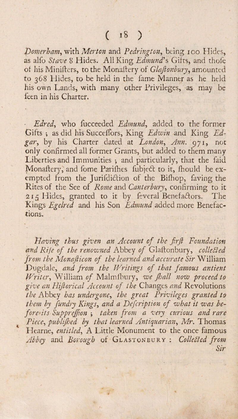 ( >8 ) Domerham, with Merton and Pedrington, being ico Hides, as alfo Stave 8 Hides. All King Edmund's Gifts, and thole of his Minifters, to the Monaftery of Glaftonbury, amounted to 368 Hides, to be held in the fame Manner as he held his own Lands, with many other Privileges, as may be feen in his Charter. • Eared, who fucceeded Edmund, added to the former Gifts •, as did his Succeffors, King Edwin <and King Ed¬ gar, by his Charter dated at London, Ann. 971, not only confirmed all former Grants, but added to them many Liberties and Immunities •, and particularly, that the faid Monaftery, and fome Parifhes fubjed to it, fhould be ex¬ empted from the Jurifdidion of the Bifhop, having the Rites of the See of Rome and Canterbury, confirming to it 215 Hides, granted to it by feveral Benefadors. The Kings Egelred and his Son Edmund added more Benefac¬ tions. Having thus given an Account of the firft Foundation and Rife of the renowned Abbey of Glaftonbury, colie hied from the Monafticon of the learned and accurate Sir William JDugdale, and from the Writings of that famous antient Writer, William of Malmfbury, we Jhall now 'proceed to give an Hiftorical Account of the Changes and Revolutions the Abbey has undergone, the great Privileges granted to them by fun dry Kings, and a Eefcription of what it was be¬ fore *its Supprejfton ; taken from a very curious and rare Piece, publijhed by that learned Antiquarian, Mr. Thomas Hearne, entitled, A Little Monument to the once famous Abbey and Borough of Glastonbury: Colie bled from Sir