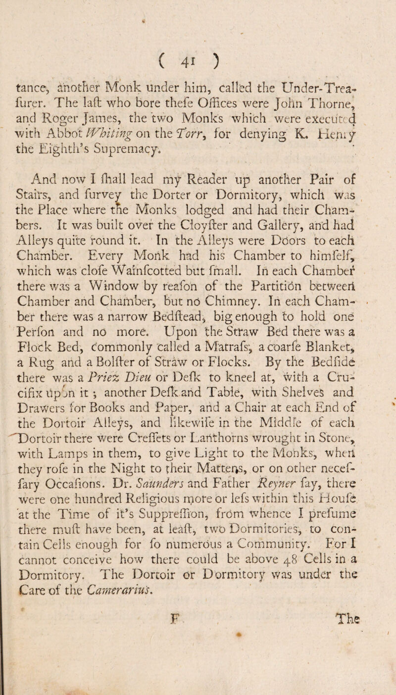 tance, another Monk under him, called the Under-Trea- Purer. The lad who bore thefe Offices were John Thorne, and Roger James, the two Monks which were executed with Abbot Whiting on the A?rr, for denying K. Hern y the Eighth’s Supremacy. And now I fhall lead my Reader up another Pair of Stairs, and furvey the Dorter or Dormitory, which was the Place where the Monks lodged and had their Cham¬ bers. ft was built over the Cioyder and Gallery, and had Alleys quite found it. In the Alleys were Doors to each Chamber. Every Monk had his Chamber to himfelf, which was clofe Wainfcotted but fmall. In each Chamber there was a Window by reafon of the Partition betWeeri Chamber and Chamber, but no Chimney. In each Cham¬ ber there was a narrow Bedhead, big enough to hold one Perfon and no more. Upon the Straw Bed there was a Flock Bed, commonly called a Matrafs, acoarfe Blanket* a Rug and a Bolder of Straw or Flocks. By the Bedfide there was a Priez Dieu or Defk to kneel at, with a Cru¬ cifix up on it •, another Defk and Table, with Shelves and Drawers for Books and Paper, and a Chair at each End of the Dortoir Alleys, and likewife in the Middle of each M3ortoir there were Crefifets or Lanthorns wrought in Stone, with Lamps in them, to give Light to the Monks, when they rofe in the Night to their Matters, or on other necefi- fary Occafions. Dr. Saunders and Father Reyner fay, there were one hundred Religious more or lefs within this Houfd at the Time of it’s Suppreffiron, from whence I prefume there muft have been, at lead, two Dormitories, to con¬ tain Ceils enough for fo numerous a Community. For I cannot conceive how there could be above 48 Cells in a Dormitory. The Dortoir Or Dormitory was under the Care of the Camerarius.