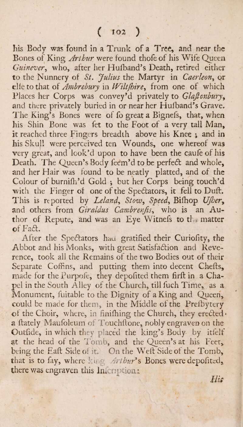 ✓ \ his Body was found in a Trunk of a Tree, and near the Bones of King Arthur were found thofe of his Wife Queen Guinever, who, after her Flufband’s Death, retired either to the Nunnery of St. Julius the Martyr in Caerleon, or die to that of Amhrehury in IViltfhire, from one of which Places her Corps was convey’d privately to Glafionhury, and there privately buried in or near her Hufband’s Grave. The King’s Bones were of fo great a Bignefs, that, when his Shin Bone was fet to the Foot of a very tall Man, it reached three Fingers breadth above his Knee j and in his Skull were perceived ten Wounds, one whereof was very great, and look’d upon to have been the caufe of his Death. The Queen’s Body feem’d to be perfect and whole, and her Flair was round to be neatly platted, and of the Colour of burnifh’d Gold ; but her Corps being touch’d with the Finger of one of the Spectators, it fell to Duff. This is reported by Leland, Stow, Speedy Bifhop Uf/ser, and others from Giraldus Camhrenfis, who is an Au¬ thor of Repute, and was an Eye Witnefs to th* matter of FadL After the Spectators had gratified their Curiofity, the Abbot and his Monks, with great Satisfaction and Reve¬ rence, took all the Remains of the two Bodies out of their Separate Coffins, and putting them into decent Chefts, made for the Purpofe, they depofited them firft in a Cha¬ pel in the South Alley of the Church, till fuch Time, as a Monument, fiiitable to the Dignity of a King and Queen, could be made for them, in the Middle of the Prefbytery of the Choir, where, in firiifhing the Church, they erected* a ftately Maufoleum of Touchftone, nobly engraven on the Outfide, in which they placed the king’s Body by itfelf at the head of the Tomb, and the Queen’s at his Feet, being the Haft Side of it. On the Weft Side of the Tomb, that is to fay, where king Arthur's Bones were depofited, there was engraven this Infer:ptioxu