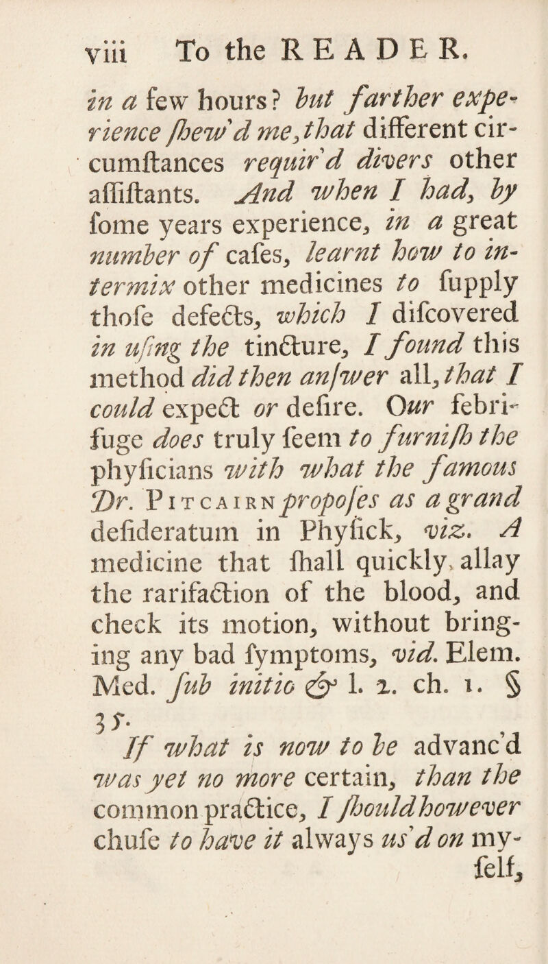 in a few hours? but farther expe¬ rience foew d me, that different cir- cumftances requir'd divers other affiftants. And when I had, by feme years experience* in a great number of cafes, learnt how to in¬ termix other medicines to fupply thole defeats, which I difcovered in ufing the tin&ure, I found this method did then anfwer all, that I could expert or delire. Our febri¬ fuge does truly feem to furniflo the phyficians with what the famous Dr. Pitcairn propofes as a grand delideratum in Phylick, viz. A medicine that fhall quickly, allay the rarifa<5lion of the blood, and check its motion, without bring¬ ing any bad fymptoms, vid. Elem. Med. fub initio & 1. a. ch. i. § 3 S- If what is now to be advanc’d was yet no more certain, than the common practice, I fliouldhowever chufe to have it always us d on mv* felfj