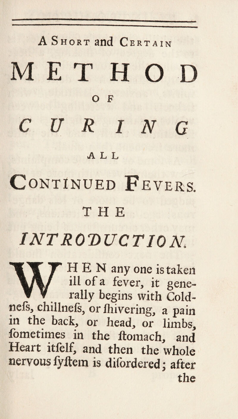 A Short and Certain MET HOD O F CUR INC ALL Continued Fevers, THE INTRODUCTION, WHEN any one is taken ill of a fever, it gene¬ rally begins with Cold- nels, chillnels, or Ihivering, a pain in the back, or head, or limbs, fometimes in the ftomach, and Heart itlelf, and then the whole nervous fyltem is difordered: after the