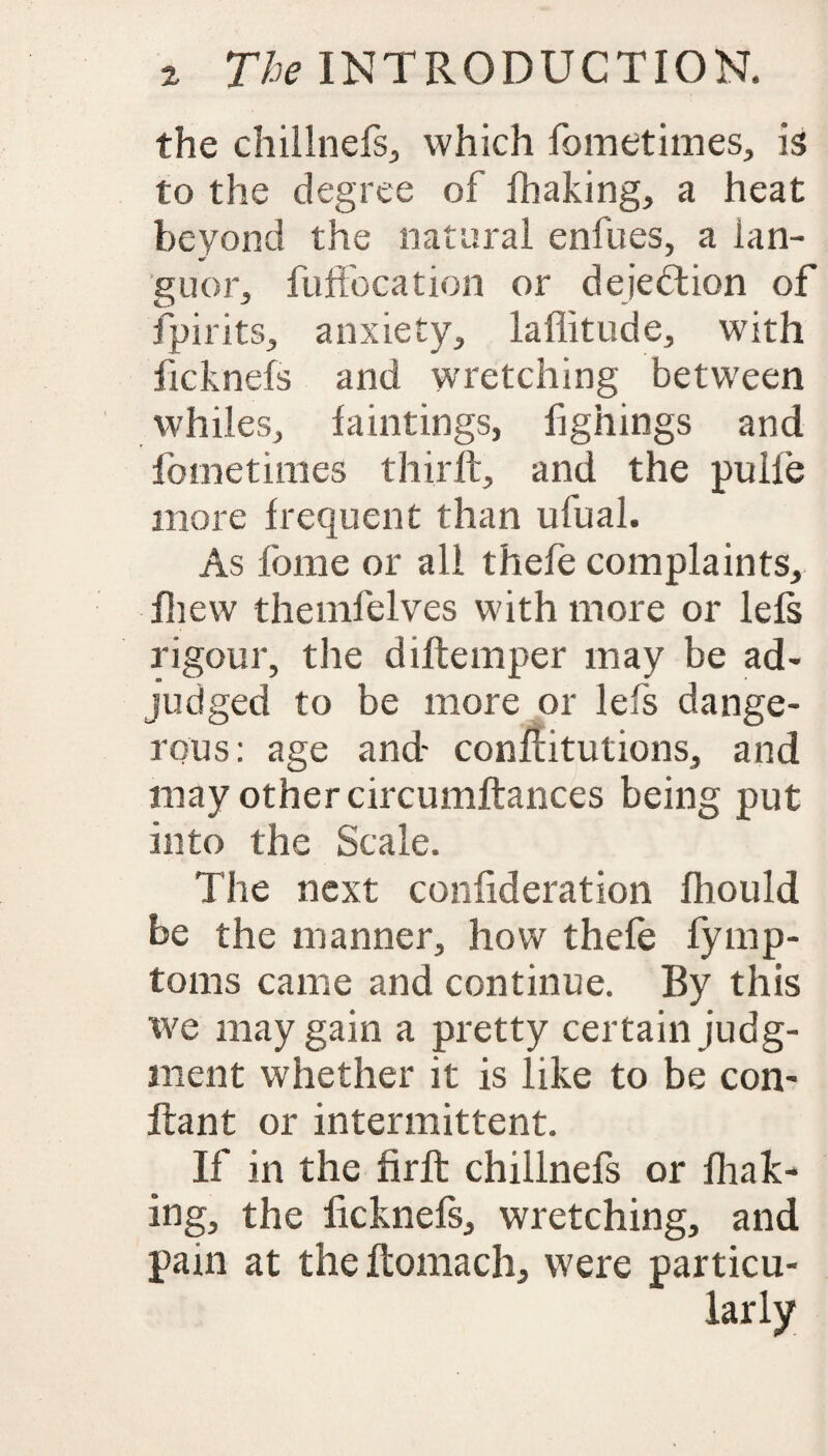 the chillnefs, which fometimes, is to the degree of lhaking, a heat beyond the natural enfues, a lan¬ guor, fuffocation or dejedtion of fpirits, anxiety, laffitude, with licknefs and wretching between whiles, faintings, fighings and fometimes third:, and the pulle more frequent than ufual. As fbme or all thefe complaints, fhew themfelves with more or lefs rigour, the diflemper may be ad¬ judged to be more or lefs dange¬ rous: age and- conditutions, and may other circumftances being put into the Scale. The next confideration fliould be the manner, how thefe fymp- toms came and continue. By this we may gain a pretty certain judg¬ ment whether it is like to be con- ftant or intermittent. If in the firft chillnefs or lhak¬ ing, the licknefs, wretching, and pain at the Itomach, were particu¬ larly