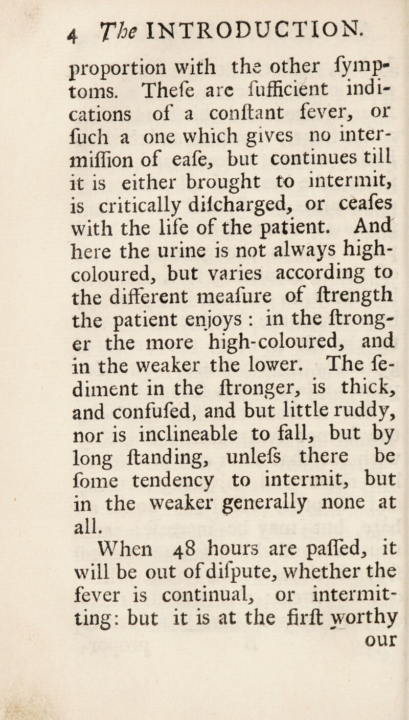 proportion with the other fymp- toms. Thefe are fufficient indi¬ cations of a conftant fever, or fuch a one which gives no inter- miffion of eafe, but continues till it is either brought to intermit, is critically dilcharged, or ceafes with the life of the patient. And here the urine is not always high- coloured, but varies according to the different meafure of ftrength the patient enjoys : in the ftrong- er the more high-coloured, and in the weaker the lower. The fe- diment in the ftronger, is thick, and confufed, and but little ruddy, nor is inclineable to fall, but by long Handing, unlefs there be fome tendency to intermit, but in the weaker generally none at all. When 48 hours are palled, it will be out of difpute, whether the fever is continual, or intermit¬ ting: but it is at the firft worthy our