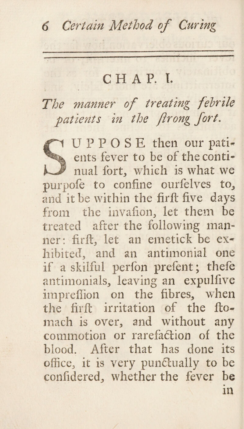 CHAP. I. The manner of treating fehrile patients in the jirong fort. |pl U P P O S E then our path ents fever to be of the conti- kJp nual fort, which is what we purpofe to confine ourfelves to, and it be within the firft five days from the invafion, let them be treated after the following man¬ ner : firft, let an emetick be ex¬ hibited, and an antimonial one if a skilful per foil prefent; thefe antimonials, leaving an expulfive impreffion on the fibres, when the firft irritation of the fto- mach is over, and without any commotion or rarefaction of the blood. After that has done its office, it is very punctually to be confidered, whether the fever be in