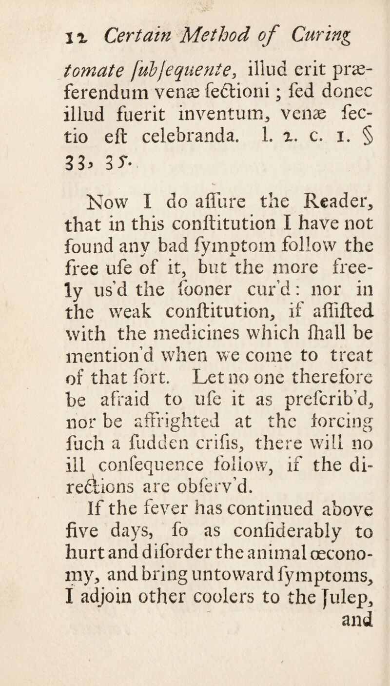 tomate [ubjequente, illud erit prre- ferendum venae fedtioni; fed donee illud fuerit inventum, venae fec- tio eft celebranda. 1. x. c. i. § 3S' Now I do affure the Reader, that in this conftitution I have not found anv bad fymptom follow the mf v <£L free ufe of it, but the more free¬ ly us’d the fooner cur’d: nor in the weak conftitution, if afiifted with the medicines which fhall be mention’d when we come to treat of that fort. Let no one therefore be afraid to ufe it as preferib’d, nor be affrighted at the forcing fuch a hidden crifis, there will no ill confequence follow, if the di- rediions are obferv’d. If the fever has continued above five days, fo as confiderably to hurt and dilorder the animal aecono- my, and bring untoward fymptoms, I adjoin other coolers to the fulep,