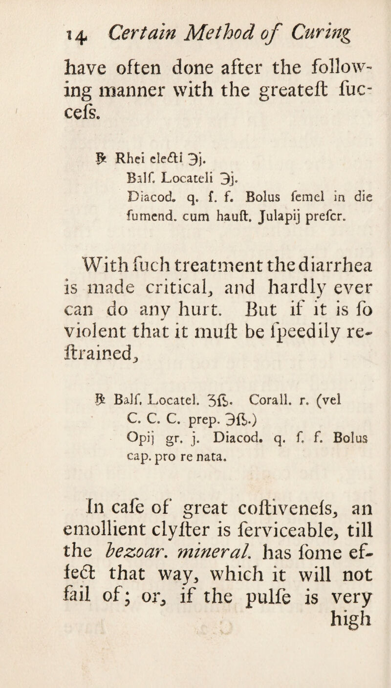 have often done after the follow¬ ing manner with the greateft fuc- cefs. ft Rhei cle£ll 3j. Balf. Locate!i 3j. Dlacocl q. f. f. Bolus femel in die fumend. cum hauft. Julapij prefer. With fuch treatment the diarrhea is made critical, and hardly ever can do anv hurt. But if it is fo *0 violent that it mult be fpeedily re- ftrained. ft Balf, Locate!. 3ft« Corail. r. (vel C C C. prep. 3ft.) Opij gr, j. Diacod. q. f. f. Bolus cap. pro re nata. In cafe of great coftivenels, an emollient clylter is ferviceable, till the bezoar. mineral, has fome ef- ledl that way, which it will not fail of; or, if the pulfe is very high