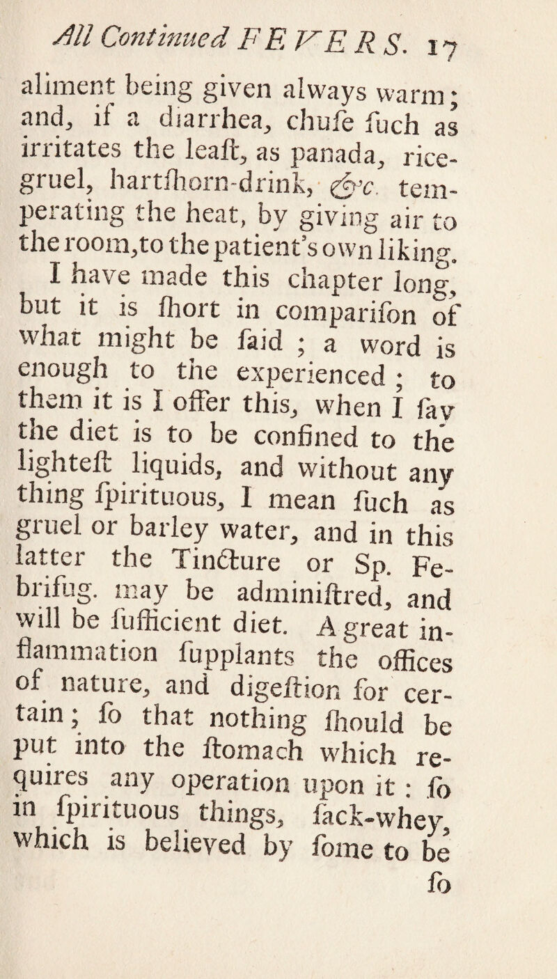 aliment being given always warm; and, ll a dianhea, chufe fuch as irritates the leaft, as panada, rice- gruel, hartlhorn-drink, &c tem- perating the heat, by giving air to the room,to the patient’s own liking. I have made this chapter long-, but it is ffiort in com pari fon of what might be faid ; a word is enough to the experienced ; to them it is I offer this, when I fav the diet is to be confined to the lighteft liquids, and without any thing fpirituous, I mean fuch as gruel or barley water, and in this latter the Tinfture or Sp. Fe- brifug. may be adminiftred, and will be fufficient diet. A great in¬ flammation fupplants the offices of nature, and digeffion for cer¬ tain ; fo that nothing ffiould be put into the ftomach which re¬ quires any operation upon it • fo m fpirituous things, fack-whev which is believed by fome to be fo