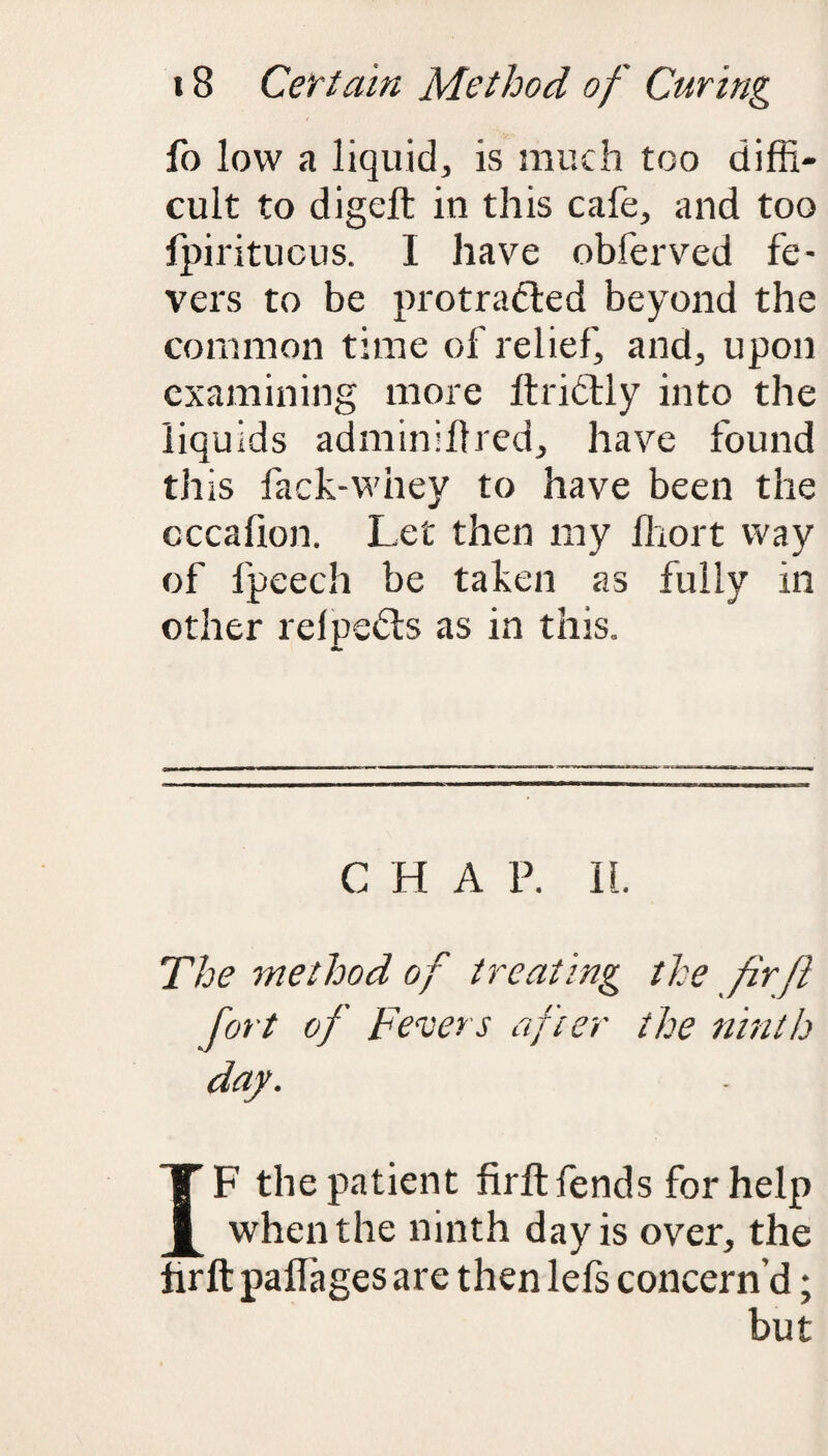 fo low a liquid, is much too diffi¬ cult to digeft in this cafe, and too fpiritucus. I have obferved fe¬ vers to be protracted beyond the common time of relief, and, upon examining more Itridlly into the liquids adminlltred, have found this fack-whey to have been the cccafion. Let then my lhort way of fpeech be taken as fully in other relpeCts as in this. C H A P. II. The method of treating the fir ft fort of Fevers after the ninth day. IF the patient firft fends for help when the ninth day is over, the hrft paflages are then lefs concern’d; but