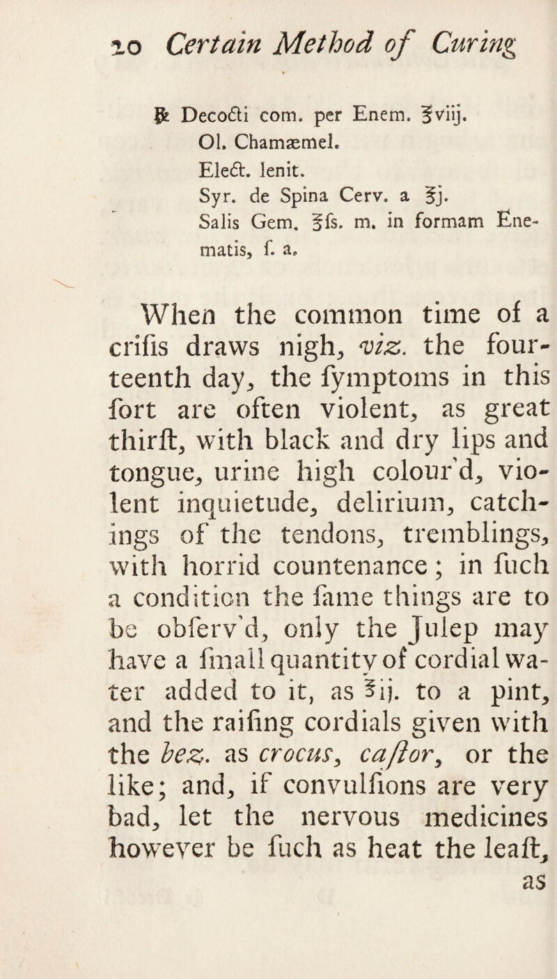 ft Decodti com. per Enem. §viij. OI. Chamaemeh Eledh lenit. Syr. de Spina Cerv. a 5j. Salis Gem. §fs. m. in formam Ene- mat is, f. a. When the common time of a crifis draws nigh, viz. the four¬ teenth day, the fymptoms in this fort are often violent, as great thirft, with black and dry lips and tongue, urine high colour’d, vio¬ lent inquietude, delirium, catch- ings of the tendons, tremblings, with horrid countenance; in fuch a condition the fame things are to be obferv’d, only the Julep may have a fmall quantity of cordial wa¬ ter added to it, as 3ij. to a pint, and the railing cordials given with the hez■ as crocus, oaf or, or the like; and, if convulfions are very bad, let the nervous medicines however be fuch as heat the lea ft, as