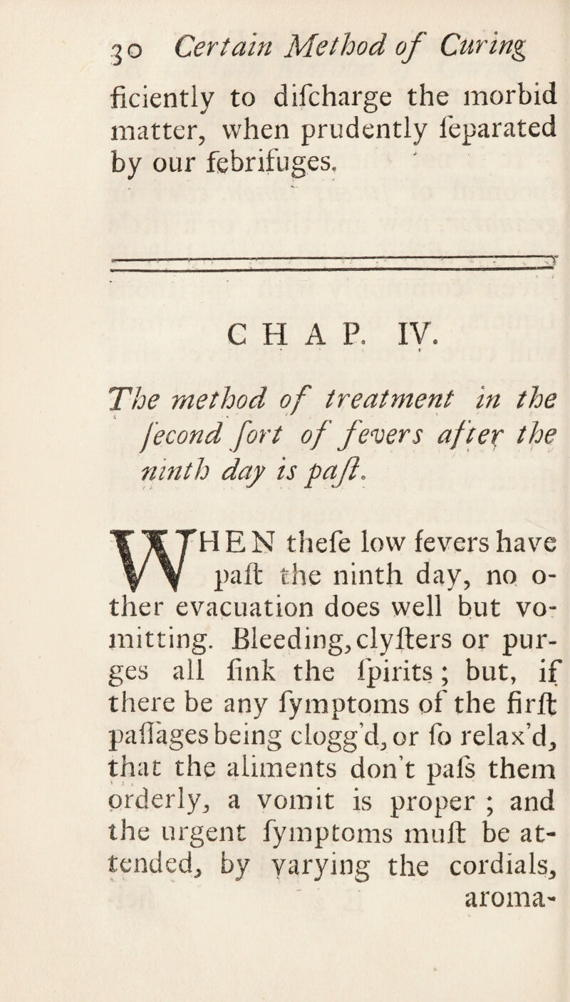 ficiently to difcharge the morbid matter, when prudently ieparated by our febrifuges. CHAP, IV. » « The method of treatment in the Jecond fort of fevers after the ninth day is pafl. WHEN thefe low fevers have paft the ninth day, no o- ther evacuation does well but vo- mitting. Bleeding, clyfters or pur¬ ges all fink the fpirits; but, if there be any fymptoms of the firft paflages being clogg’d, or fo relax’d, that the aliments don’t pals them orderly, a vomit is proper ; and the urgent fymptoms mu ft be at¬ tended, by varying the cordials, aroma-