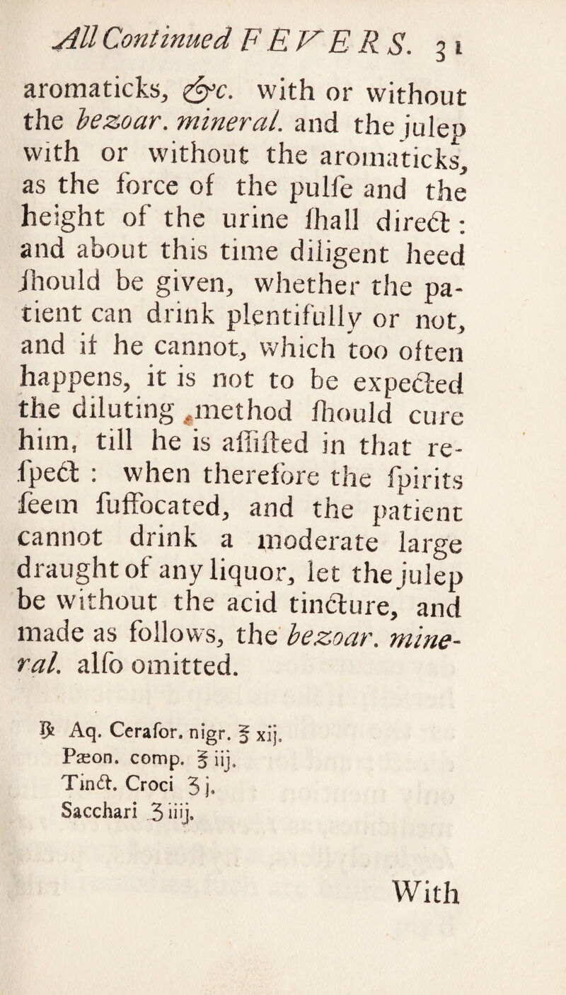 aromaticks, <&c. with or without the bezoar. mineral, and the julep with or without the aromaticks, as the force of the pulfe and the height of the urine fhall direbt: and about this time diligent heed jhould be given, whether the pa¬ tient can drink plentifully or not, and 11 he cannot, which too often happens, it is not to be expected the diluting .method fhould cure him, till he is affifted in that re- fpedt : when therefore the fpirits deem fuffocated, and the patient cannot drink a moderate large draught of any liquor, let the julep be without the acid tincture, and made as follows, the bezoar. mine¬ ral. alfo omitted. p Aq. Ccrafor. nigr. § xij. Paeon, comp. § ijj. Tind. Croci 5 j. Sacchari With