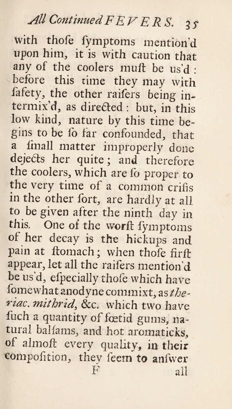 With thofe fymptoms mention’d upon him, it is with caution that any of the coolers mu ft be us’d : before this time they may with fafety, the other raifers being in¬ termix’d, as directed : but, in this low kind, nature by this time be¬ gins to be lo far confounded, that a fin a 11 matter improperly done dejedts her quite; and therefore the coolers, which are fo proper to the very time of a common cribs in the other fort, are hardly at all to be given after the ninth day in this. One of the vvorft fymptoms of her decay is the hickups and pain at ftomach; when thofe fir ft appear, let all the raifers mention d be us’d, efpecially thofe which have fomewhat anodyne commixt, as the- riac. mit hr id, &c; which two have fuch a quantity of foetid gums, na¬ tural balfams, and hot aromaticks, of almoft every quality, in their compolition, they feetn to anfwer F all