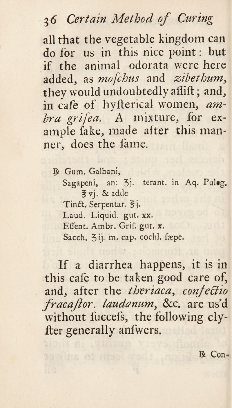 all that the vegetable kingdom can do for us in this nice point: but if the animal odorata were here added, as mofchus and zihethum, they would undoubtedly affilt; and, in cafe of hvfterical women, am- Ira grifea. A mixture, for ex¬ ample lake, made after this man- i ner, does the fame. ft Gum. Galbani, Sagapeni, an; 3> terant. in Aq. Pulig. 5 vj. & adde Tin&. Serpentar. 5j. Laud. Liquid, gut. xx. Eflent. Ambr. Grif. gut. x. Sacch. 3 ij- m. cap. cochl. faspe. If a diarrhea happens, it is in this cafe to be taken good care of, and, after the theriaca, confectio fracaftor. laudanum, &c. are us’d without fuccefs, the following cly- fter generally anfwers. ft Con-