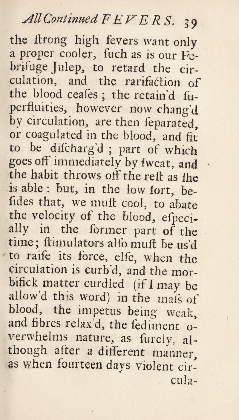 the ftrong high fevers want only a proper cooler, fuch as is our Fe¬ brifuge Julep, to retard the cir¬ culation, and the rarifaftion of the blood ceafes ; the retain’d fu- perfluities, however now chang’d by circulation, are then feparated, or coagulated in the blood, and fit to be difcharg’d ; part of which goes off immediately by fweat, and the habit throws off the reft as fhe is able : but, in the low fort, be¬ tides that, we mu ft cool, to abate the velocity of the blood, efpeci- ally in the former part of the time; ftimulators alio muff be us’d to raife its force, elfe, when the circulation is curb’d, and the mor- bifick matter curdled (if I may be allow’d this word) in the mafs of blood, the impetus being weak, and fibres relax’d, the fediment o- verwhelms nature, as furely, al¬ though after a different manner, fls when fourteen days violent cir- cula-