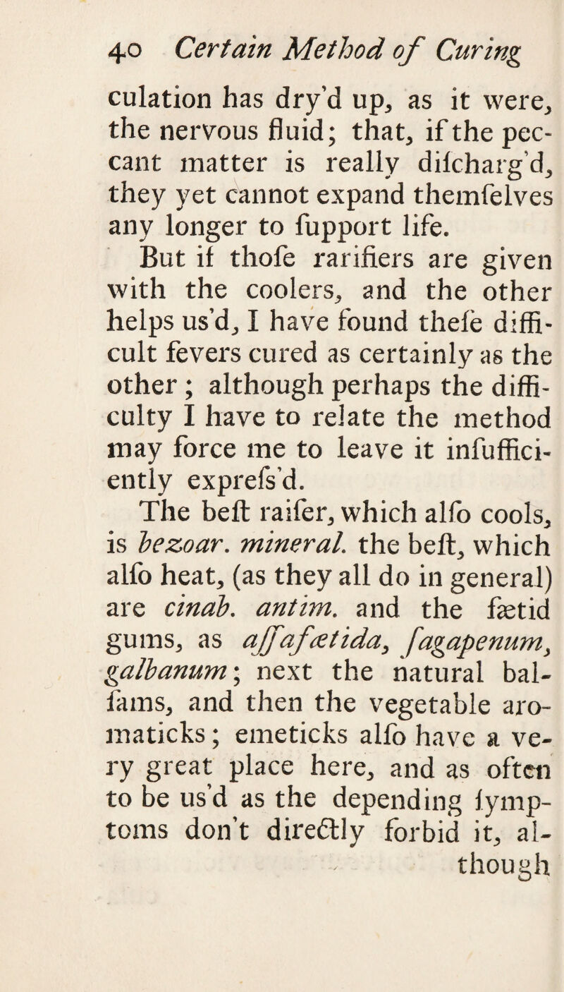 culation has dry'd up, as it were, the nervous fluid; that, if the pec¬ cant matter is really dilcharg’d, they yet cannot expand themfelves any longer to fupport life. But it thofe rarifiers are given with the coolers, and the other helps us’d, I have found thele diffi¬ cult fevers cured as certainly as the other; although perhaps the diffi¬ culty I have to relate the method may force me to leave it ineffici¬ ently exprefs’d. The belt raifer, which alfo cools, is bezoar. mineral, the bell, which alfo heat, (as they all do in general) are cinab. antim. and the fetid gums, as affafretida, fagapenum} galbanum\ next the natural bal- lams, and then the vegetable aro- maticks; emeticks alfo have a ve¬ ry great place here, and as often to be usd as the depending lymp- toms don’t dire&ly forbid it, al¬ though